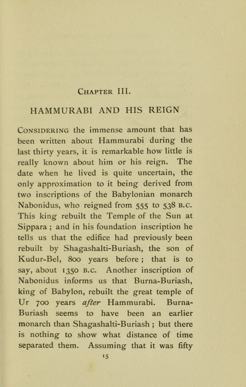 HAMMURABI AND HIS REIGN Considering the immense amount that has been written about Hammurabi during the last thirty years, it is remarkable how little is really known about him or his reign. The date when he lived is quite uncertain, the only approximation to it being derived from two inscriptions of the Babylonian monarch Nabonidus, who reigned from 555 to 538 B.c. This king rebuilt the Temple of the Sun at Sippara ; and in his foundation inscription he tells us that the edifice had previously been rebuilt by Shagashalti-Buriash, the son of Kudur-Bel, 800 years before ; that is to say, about 1350 B.c. Another inscription of Nabonidus informs us that Burna-Buriash, king of Babylon, rebuilt the great temple of Ur 700 years after Hammurabi. Burna- Buriash seems to have been an earlier monarch than Shagashalti-Buriash ; but there is nothing to show what distance of time separated them. Assuming that it was fifty