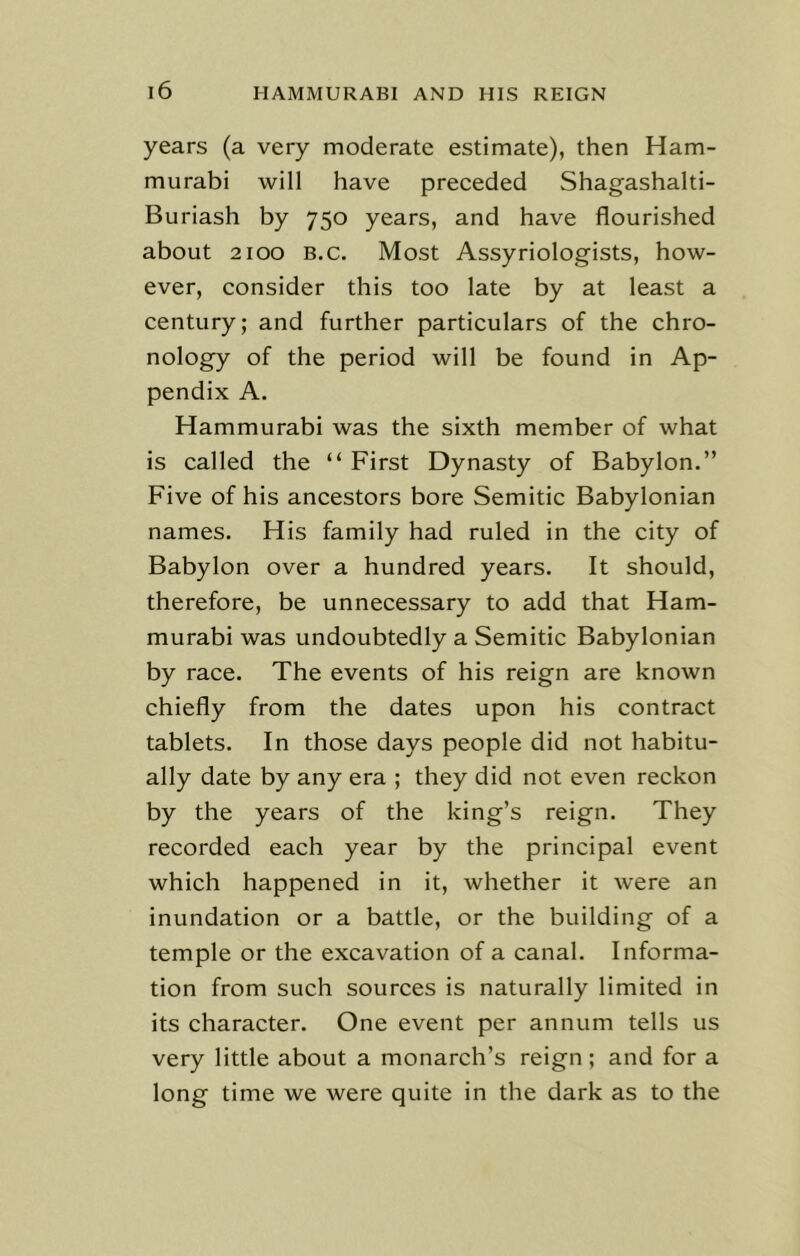 years (a very moderate estimate), then Ham- murabi will have preceded Shagashalti- Buriash by 750 years, and have flourished about 2100 b.c. Most Assyriologists, how- ever, consider this too late by at least a century; and further particulars of the chro- nology of the period will be found in Ap- pendix A. Hammurabi was the sixth member of what is called the “ First Dynasty of Babylon.” Five of his ancestors bore Semitic Babylonian names. His family had ruled in the city of Babylon over a hundred years. It should, therefore, be unnecessary to add that Ham- murabi was undoubtedly a Semitic Babylonian by race. The events of his reign are known chiefly from the dates upon his contract tablets. In those days people did not habitu- ally date by any era ; they did not even reckon by the years of the king’s reign. They recorded each year by the principal event which happened in it, whether it were an inundation or a battle, or the building of a temple or the excavation of a canal. Informa- tion from such sources is naturally limited in its character. One event per annum tells us very little about a monarch’s reign; and for a long time we were quite in the dark as to the