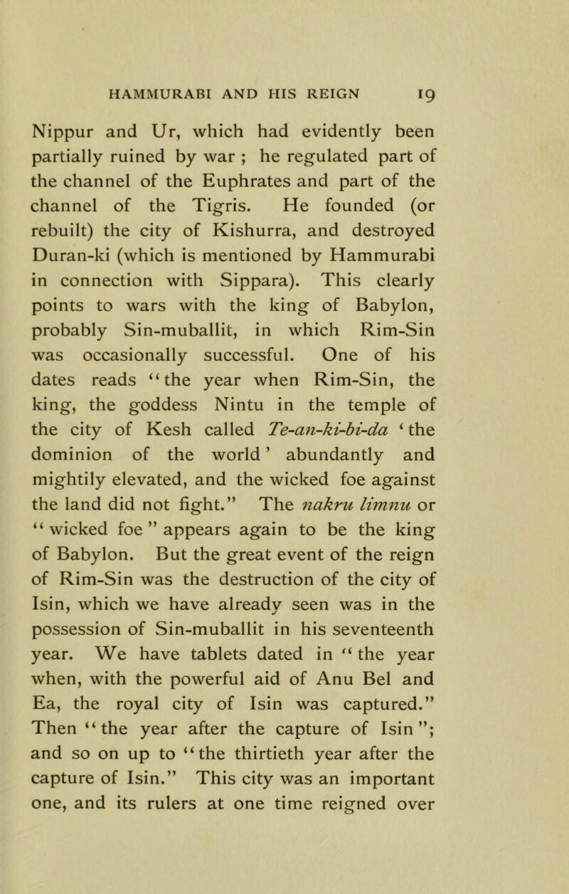 Nippur and Ur, which had evidently been partially ruined by war ; he regulated part of the channel of the Euphrates and part of the channel of the Tigris. He founded (or rebuilt) the city of Kishurra, and destroyed Duran-ki (which is mentioned by Hammurabi in connection with Sippara). This clearly points to wars with the king of Babylon, probably Sin-muballit, in which Rim-Sin was occasionally successful. One of his dates reads “the year when Rim-Sin, the king, the goddess Nintu in the temple of the city of Kesh called Te-an-ki-bi-da ‘ the dominion of the world ’ abundantly and mightily elevated, and the wicked foe against the land did not fight.” The nakru limnu or “wicked foe ” appears again to be the king of Babylon. But the great event of the reign of Rim-Sin was the destruction of the city of Isin, which we have already seen was in the possession of Sin-muballit in his seventeenth year. We have tablets dated in “ the year when, with the powerful aid of Anu Bel and Ea, the royal city of Isin was captured.” Then “the year after the capture of Isin”; and so on up to “the thirtieth year after the capture of Isin.” This city was an important one, and its rulers at one time reigned over