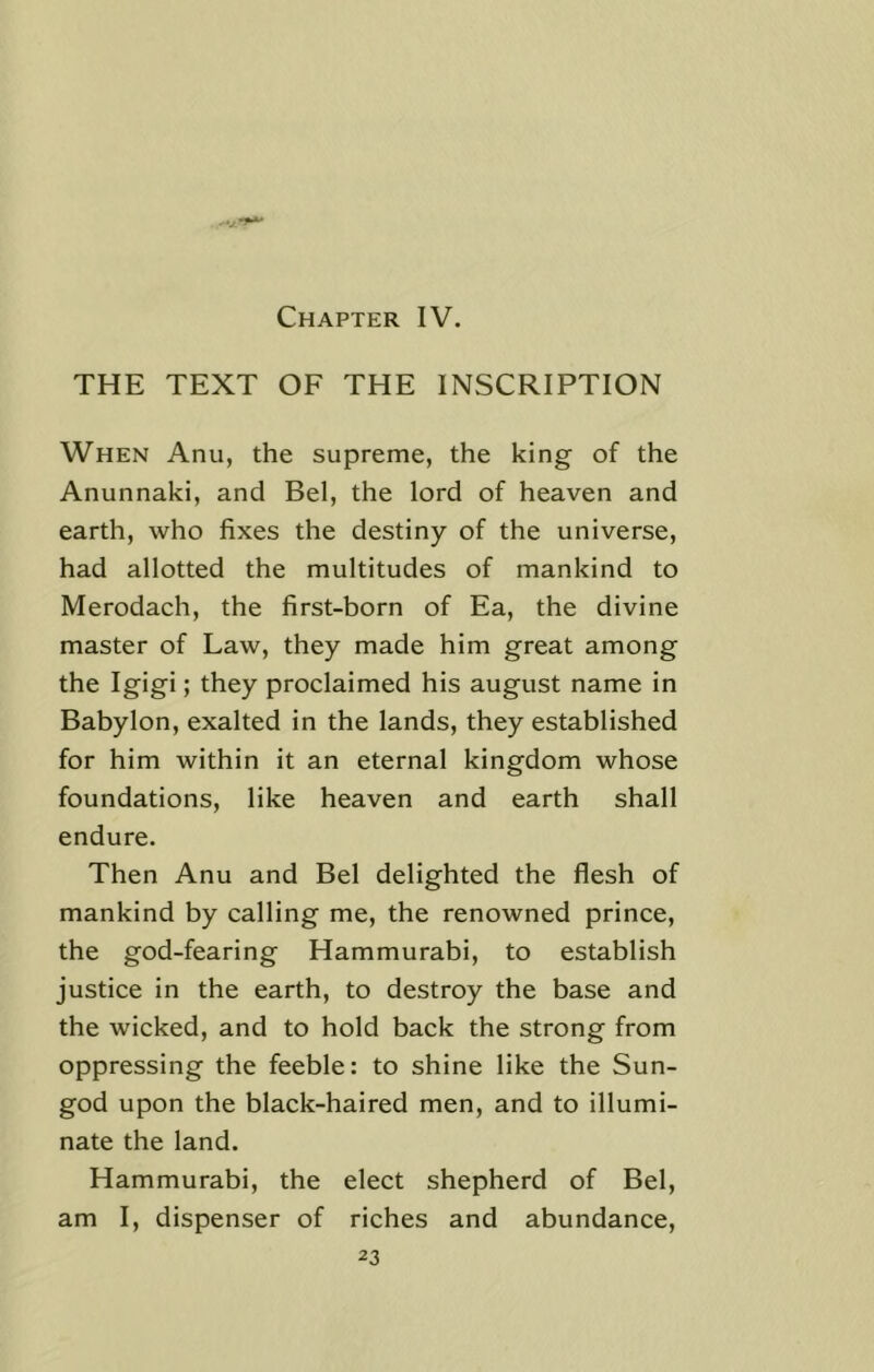 Chapter IV. THE TEXT OF THE INSCRIPTION When Anu, the supreme, the king of the Anunnaki, and Bel, the lord of heaven and earth, who fixes the destiny of the universe, had allotted the multitudes of mankind to Merodach, the first-born of Ea, the divine master of Law, they made him great among the Igigi; they proclaimed his august name in Babylon, exalted in the lands, they established for him within it an eternal kingdom whose foundations, like heaven and earth shall endure. Then Anu and Bel delighted the flesh of mankind by calling me, the renowned prince, the god-fearing Hammurabi, to establish justice in the earth, to destroy the base and the wicked, and to hold back the strong from oppressing the feeble: to shine like the Sun- god upon the black-haired men, and to illumi- nate the land. Hammurabi, the elect shepherd of Bel, am I, dispenser of riches and abundance,