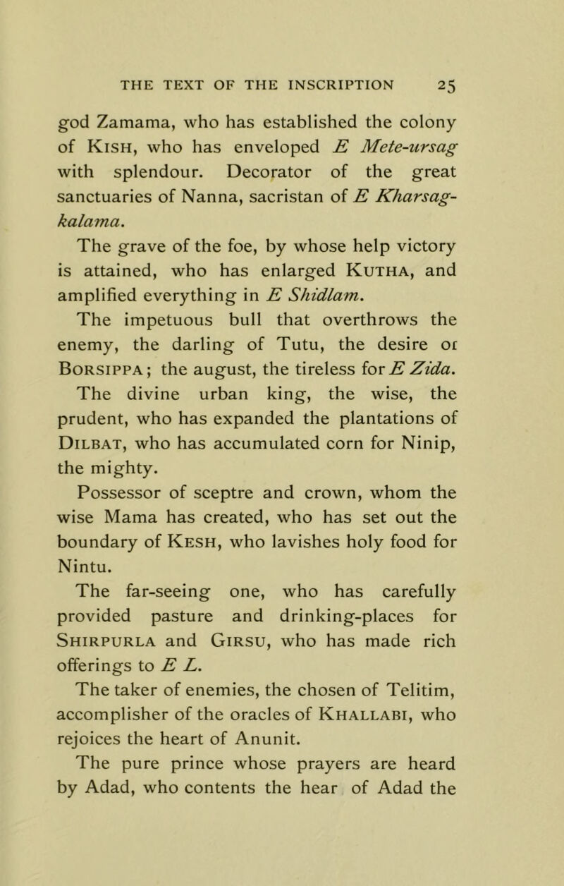 god Zamama, who has established the colony of Kish, who has enveloped E Mete-ursag with splendour. Decorator of the great sanctuaries of Nanna, sacristan of E Kharsag- kalama. The grave of the foe, by whose help victory is attained, who has enlarged Kutha, and amplified everything in E Shidlam. The impetuous bull that overthrows the enemy, the darling of Tutu, the desire or Borsippa; the august, the tireless iox E Zida. The divine urban king, the wise, the prudent, who has expanded the plantations of Dilbat, who has accumulated corn for Ninip, the mighty. Possessor of sceptre and crown, whom the wise Mama has created, who has set out the boundary of Kesh, who lavishes holy food for Nintu. The far-seeing one, who has carefully provided pasture and drinking-places for Shirpurla and Girsu, who has made rich offerings to E L. The taker of enemies, the chosen of Telitim, accomplisher of the oracles of Khallabi, who rejoices the heart of Anunit. The pure prince whose prayers are heard by Adad, who contents the hear of Adad the