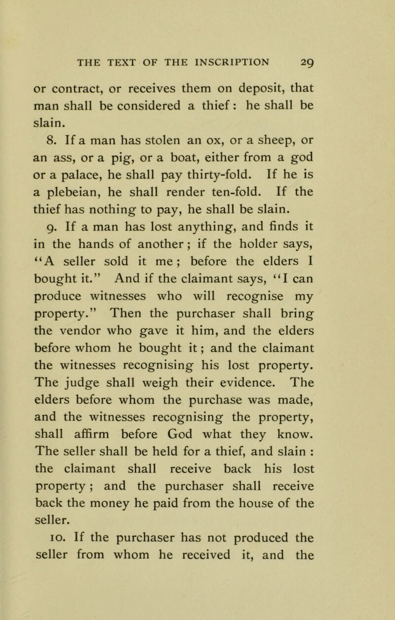 or contract, or receives them on deposit, that man shall be considered a thief: he shall be slain. 8. If a man has stolen an ox, or a sheep, or an ass, or a pig, or a boat, either from a god or a palace, he shall pay thirty-fold. If he is a plebeian, he shall render ten-fold. If the thief has nothing to pay, he shall be slain. 9. If a man has lost anything, and finds it in the hands of another ; if the holder says, “A seller sold it me; before the elders I bought it.” And if the claimant says, “I can produce witnesses who will recognise my property.” Then the purchaser shall bring the vendor who gave it him, and the elders before whom he bought it; and the claimant the witnesses recognising his lost property. The judge shall weigh their evidence. The elders before whom the purchase was made, and the witnesses recognising the property, shall affirm before God what they know. The seller shall be held for a thief, and slain : the claimant shall receive back his lost property; and the purchaser shall receive back the money he paid from the house of the seller. 10. If the purchaser has not produced the seller from whom he received it, and the