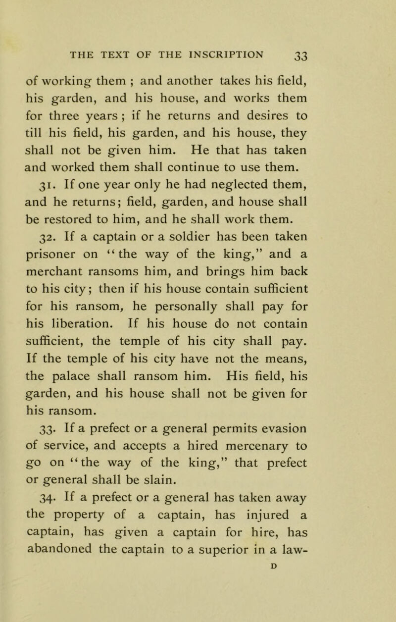 of working them ; and another takes his field, his garden, and his house, and works them for three years ; if he returns and desires to till his field, his garden, and his house, they shall not be given him. He that has taken and worked them shall continue to use them. 31. If one year only he had neglected them, and he returns; field, garden, and house shall be restored to him, and he shall work them. 32. If a captain or a soldier has been taken prisoner on “the way of the king,” and a merchant ransoms him, and brings him back to his city; then if his house contain sufficient for his ransom, he personally shall pay for his liberation. If his house do not contain sufficient, the temple of his city shall pay. If the temple of his city have not the means, the palace shall ransom him. His field, his garden, and his house shall not be given for his ransom. 33. If a prefect or a general permits evasion of service, and accepts a hired mercenary to go on “the way of the king,” that prefect or general shall be slain. 34. If a prefect or a general has taken away the property of a captain, has injured a captain, has given a captain for hire, has abandoned the captain to a superior in a law- D