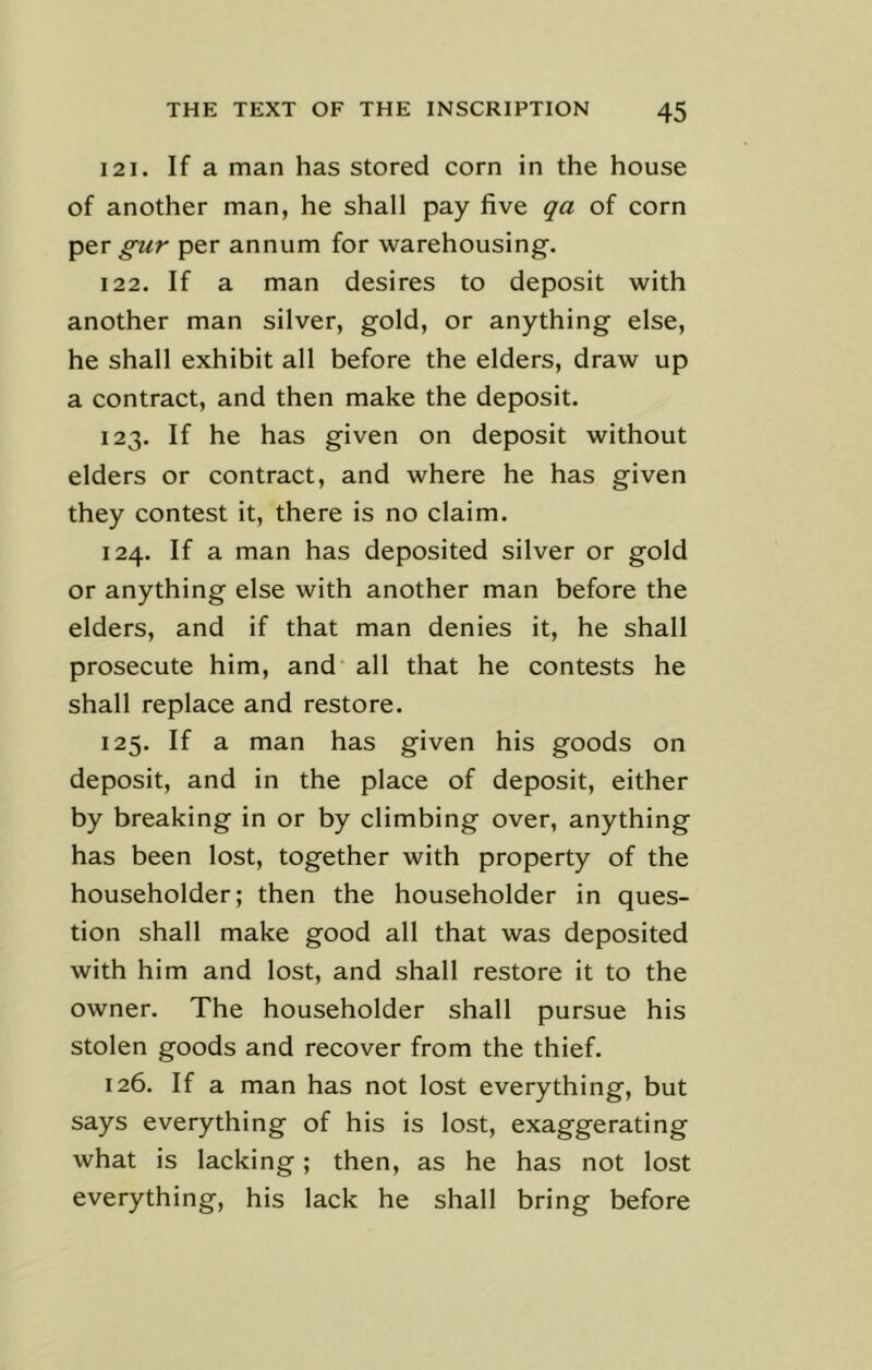 121. If a man has stored corn in the house of another man, he shall pay five qa of corn per gur per annum for warehousing. 122. If a man desires to deposit with another man silver, gold, or anything else, he shall exhibit all before the elders, draw up a contract, and then make the deposit. 123. If he has given on deposit without elders or contract, and where he has given they contest it, there is no claim. 124. If a man has deposited silver or gold or anything else with another man before the elders, and if that man denies it, he shall prosecute him, and all that he contests he shall replace and restore. 125. If a man has given his goods on deposit, and in the place of deposit, either by breaking in or by climbing over, anything has been lost, together with property of the householder; then the householder in ques- tion shall make good all that was deposited with him and lost, and shall restore it to the owner. The householder shall pursue his stolen goods and recover from the thief. 126. If a man has not lost everything, but says everything of his is lost, exaggerating what is lacking; then, as he has not lost everything, his lack he shall bring before