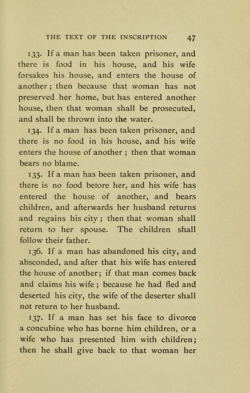 133. If a man has been taken prisoner, and there is food in his house, and his wife forsakes his house, and enters the house of another; then because that woman has not preserved her home, but has entered another house, then that woman shall be prosecuted, and shall be thrown into the water. 134. If a man has been taken prisoner, and there is no food in his house, and his wife enters the house of another ; then that woman bears no blame. 135. If a man has been taken prisoner, and there is no food betore her, and his wife has entered the house of another, and bears children, and afterwards her husband returns and regains his city ; then that woman shall return to her spouse. The children shall follow their father. 136. If a man has abandoned his city, and absconded, and after that his wife has entered the house of another; if that man comes back and claims his wife ; because he had fled and deserted his city, the wife of the deserter shall not return to her husband. 137. If a man has set his face to divorce a concubine who has borne him children, or a wife who has presented him with children; then he shall give back to that woman her