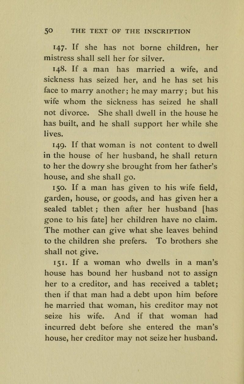 147. If she has not borne children, her mistress shall sell her for silver. 148. If a man has married a wife, and sickness has seized her, and he has set his face to marry another; he may marry; but his wife whom the sickness has seized he shall not divorce. She shall dwell in the house he has built, and he shall support her while she lives. 149. If that woman is not content to dwell in the house of her husband, he shall return to her the dowry she brought from her father’s house, and she shall go. 150. If a man has given to his wife field, garden, house, or goods, and has given her a sealed tablet ; then after her husband [has gone to his fate] her children have no claim. The mother can give what she leaves behind to the children she prefers. To brothers she shall not give. 151. If a woman who dwells in a man’s house has bound her husband not to assign her to a creditor, and has received a tablet; then if that man had a debt upon him before he married that woman, his creditor may not seize his wife. And if that woman had incurred debt before she entered the man’s house, her creditor may not seize her husband.