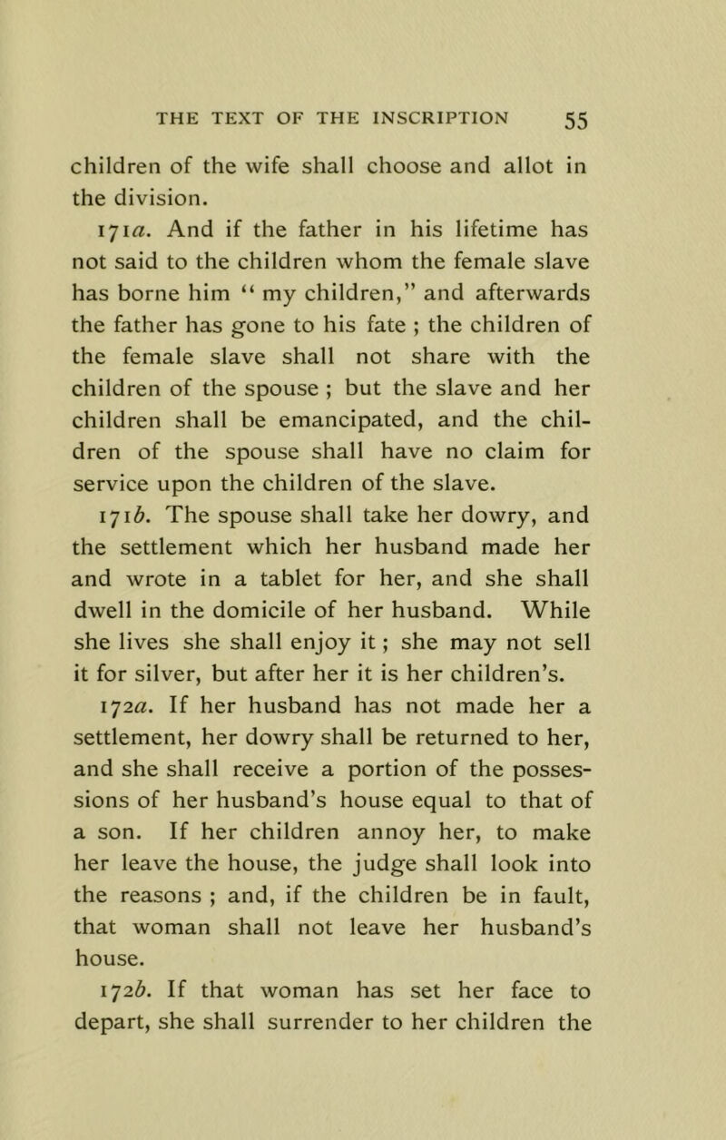 children of the wife shall choose and allot in the division. 171 a. And if the father in his lifetime has not said to the children whom the female slave has borne him “ my children,” and afterwards the father has gone to his fate ; the children of the female slave shall not share with the children of the spouse ; but the slave and her children shall be emancipated, and the chil- dren of the spouse shall have no claim for service upon the children of the slave. 1716. The spouse shall take her dowry, and the settlement which her husband made her and wrote in a tablet for her, and she shall dwell in the domicile of her husband. While she lives she shall enjoy it; she may not sell it for silver, but after her it is her children’s. 172a. If her husband has not made her a settlement, her dowry shall be returned to her, and she shall receive a portion of the posses- sions of her husband’s house equal to that of a son. If her children annoy her, to make her leave the house, the judge shall look into the reasons ; and, if the children be in fault, that woman shall not leave her husband’s house. 1726. If that woman has set her face to depart, she shall surrender to her children the