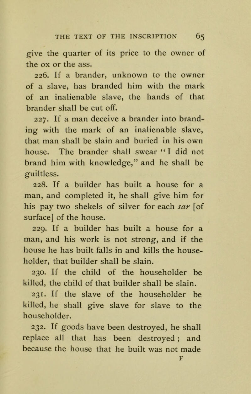 give the quarter of its price to the owner of the ox or the ass. 226. If a brander, unknown to the owner of a slave, has branded him with the mark of an inalienable slave, the hands of that brander shall be cut off. 227. If a man deceive a brander into brand- ing with the mark of an inalienable slave, that man shall be slain and buried in his own house. The brander shall swear “ I did not brand him with knowledge,” and he shall be guiltless. 228. If a builder has built a house for a man, and completed it, he shall give him for his pay two shekels of silver for each sar [of surface] of the house. 229. If a builder has built a house for a man, and his work is not strong, and if the house he has built falls in and kills the house- holder, that builder shall be slain. 230. If the child of the householder be killed, the child of that builder shall be slain. 231. If the slave of the householder be killed, he shall give slave for slave to the householder. 232. If goods have been destroyed, he shall replace all that has been destroyed ; and because the house that he built was not made F