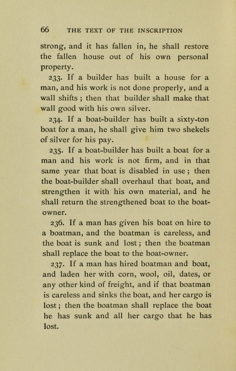 strong, and it has fallen in, he shall restore the fallen house out of his own personal property. 233. If a builder has built a house for a man, and his work is not done properly, and a wall shifts ; then that builder shall make that wall good with his own silver. 234. If a boat-builder has built a sixty-ton boat for a man, he shall give him two shekels of silver for his pay. 235. If a boat-builder has built a boat for a man and his work is not firm, and in that same year that boat is disabled in use ; then the boat-builder shall overhaul that boat, and strengthen it with his own material, and he shall return the strengthened boat to the boat- owner. 236. If a man has given his boat on hire to a boatman, and the boatman is careless, and the boat is sunk and lost; then the boatman shall replace the boat to the boat-owner. 237. If a man has hired boatman and boat, and laden her with corn, wool, oil, dates, or any other kind of freight, and if that boatman is careless and sinks the boat, and her cargo is lost; then the boatman shall replace the boat he has sunk and all her cargo that he has lost.