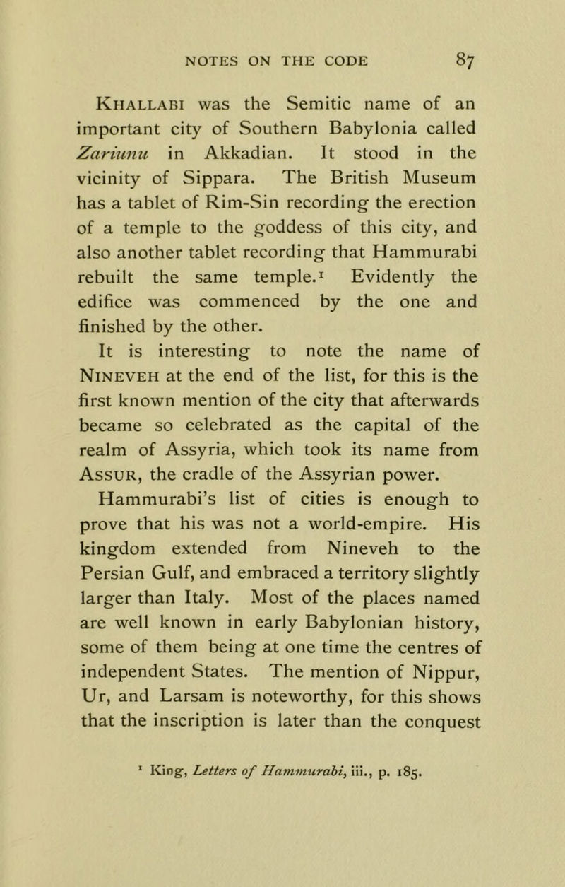 Khallabi was the Semitic name of an important city of Southern Babylonia called Zariunu in Akkadian. It stood in the vicinity of Sippara. The British Museum has a tablet of Rim-Sin recording the erection of a temple to the goddess of this city, and also another tablet recording that Hammurabi rebuilt the same temple.1 Evidently the edifice was commenced by the one and finished by the other. It is interesting to note the name of Nineveh at the end of the list, for this is the first known mention of the city that afterwards became so celebrated as the capital of the realm of Assyria, which took its name from Assur, the cradle of the Assyrian power. Hammurabi’s list of cities is enough to prove that his was not a world-empire. His kingdom extended from Nineveh to the Persian Gulf, and embraced a territory slightly larger than Italy. Most of the places named are well known in early Babylonian history, some of them being at one time the centres of independent States. The mention of Nippur, Ur, and Larsam is noteworthy, for this shows that the inscription is later than the conquest