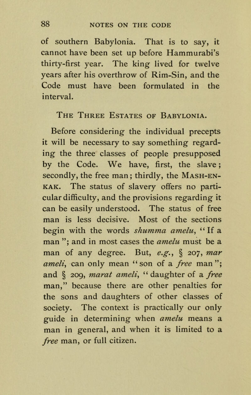 of southern Babylonia. That is to say, it cannot have been set up before Hammurabi’s thirty-first year. The king lived for twelve years after his overthrow of Rim-Sin, and the Code must have been formulated in the interval. The Three Estates of Babylonia. Before considering the individual precepts it will be necessary to say something regard- ing the three classes of people presupposed by the Code. We have, first, the slave; secondly, the free man; thirdly, the Mash-en- kak. The status of slavery offers no parti- cular difficulty, and the provisions regarding it can be easily understood. The status of free man is less decisive. Most of the sections begin with the words sliumma ameln, “ If a man and in most cases the ameln must be a man of any degree. But, e.g.} § 207, mar ameli, can only mean “son of a free man”; and § 209, marat ameli, “ daughter of a free man,” because there are other penalties for the sons and daughters of other classes of society. The context is practically our only guide in determining when a?nelu means a man in general, and when it is limited to a free man, or full citizen.