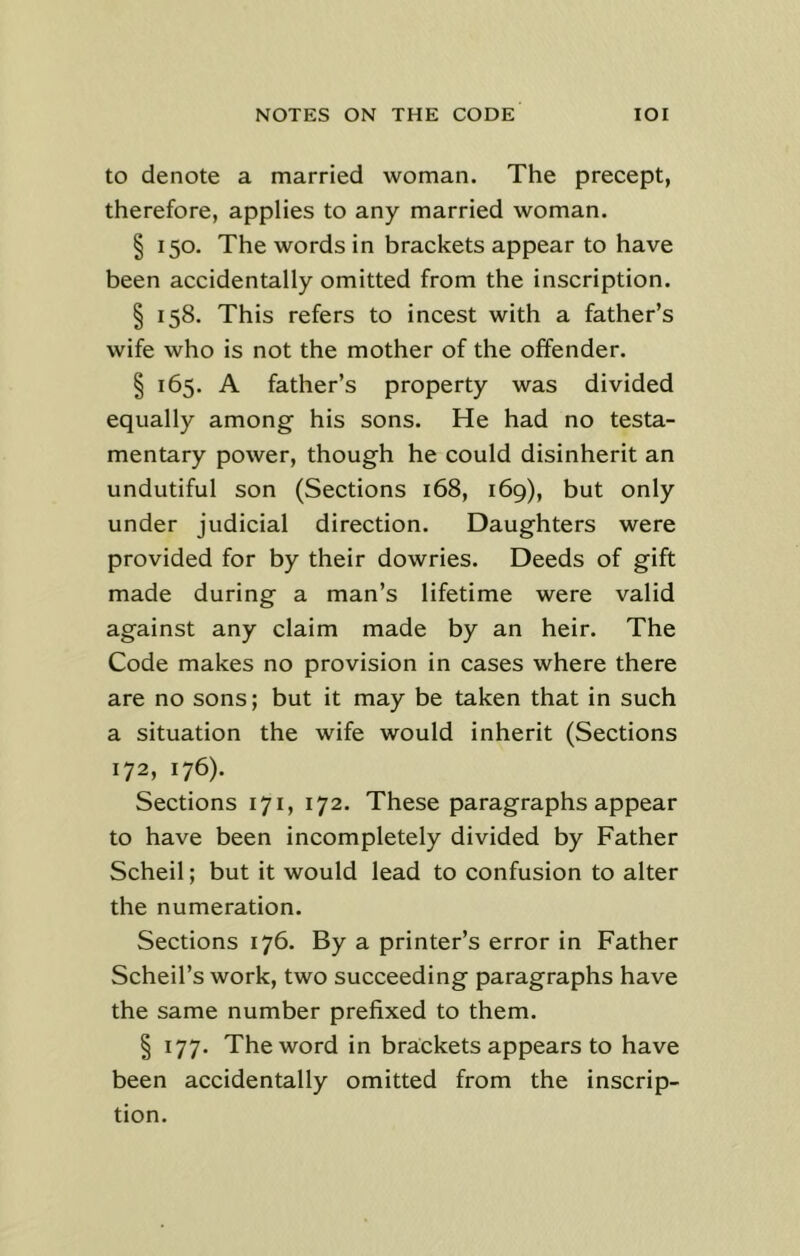 to denote a married woman. The precept, therefore, applies to any married woman. § 150. The words in brackets appear to have been accidentally omitted from the inscription. § 158. This refers to incest with a father’s wife who is not the mother of the offender. § 165. A father’s property was divided equally among his sons. He had no testa- mentary power, though he could disinherit an undutiful son (Sections 168, 169), but only under judicial direction. Daughters were provided for by their dowries. Deeds of gift made during a man’s lifetime were valid against any claim made by an heir. The Code makes no provision in cases where there are no sons; but it may be taken that in such a situation the wife would inherit (Sections 172, 176). Sections 171, 172. These paragraphs appear to have been incompletely divided by Father Scheil; but it would lead to confusion to alter the numeration. Sections 176. By a printer’s error in Father Scheil’s work, two succeeding paragraphs have the same number prefixed to them. § 177. The word in brackets appears to have been accidentally omitted from the inscrip- tion.