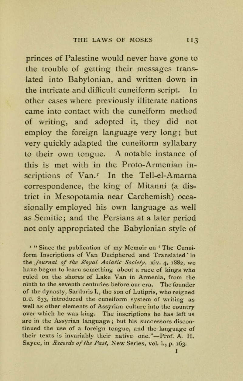 princes of Palestine would never have gone to the trouble of getting their messages trans- lated into Babylonian, and written down in the intricate and difficult cuneiform script. In other cases where previously illiterate nations came into contact with the cuneiform method of writing, and adopted it, they did not employ the foreign language very long; but very quickly adapted the cuneiform syllabary to their own tongue. A notable instance of this is met with in the Proto-Armenian in- scriptions of Van.1 In the Tell-el-Amarna correspondence, the king of Mitanni (a dis- trict in Mesopotamia near Carchemish) occa- sionally employed his own language as well as Semitic; and the Persians at a later period not only appropriated the Babylonian style of 1 “Since the publication of my Memoir on ‘ The Cunei- form Inscriptions of Van Deciphered and Translated ’ in the Journal of the Royal Asiatic Society, xiv. 4, 1882, we have begun to learn something about a race of kings who ruled on the shores of Lake Van in Armenia, from the ninth to the seventh centuries before our era. The founder of the dynasty, Sarduris I., the son of Lutipris, who reigned B.C. 833, introduced the cuneiform system of writing as well as other elements of Assyrian culture into the country over which he was king. The inscriptions he has left us are in the Assyrian language ; but his successors discon- tinued the use of a foreign tongue, and the language of their texts is invariably their native one.”—Prof. A. H. Sayce, in Records of the Past, New Series, vol. i., p. 163. I