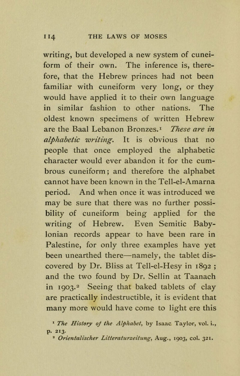 writing, but developed a new system of cunei- form of their own. The inference is, there- fore, that the Hebrew princes had not been familiar with cuneiform very long, or they would have applied it to their own language in similar fashion to other nations. The oldest known specimens of written Hebrew are the Baal Lebanon Bronzes.1 These are in alphabetic writing. It is obvious that no people that once employed the alphabetic character would ever abandon it for the cum- brous cuneiform; and therefore the alphabet cannot have been known in the Tell-el-Amarna period. And when once it was introduced we may be sure that there was no further possi- bility of cuneiform being applied for the writing of Hebrew. Even Semitic Baby- lonian records appear to have been rare in Palestine, for only three examples have yet been unearthed there—namely, the tablet dis- covered by Dr. Bliss at Tell-el-Hesy in 1892 ; and the two found by Dr. Sellin at Taanach in 1903.2 Seeing that baked tablets of clay are practically indestructible, it is evident that many more would have come to light ere this 1 The History of the Alphabet, by Isaac Taylor, vol. i., p. 213. 2 Orientalischer Litteraturzeitung, Aug., 1903, col. 321.