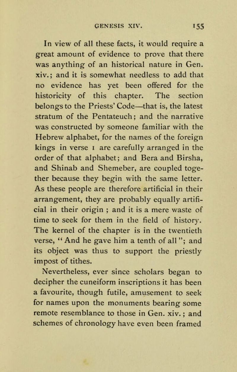 In view of all these facts, it would require a great amount of evidence to prove that there was anything of an historical nature in Gen. xiv.; and it is somewhat needless to add that no evidence has yet been offered for the historicity of this chapter. The section belongs to the Priests’ Code—that is, the latest stratum of the Pentateuch; and the narrative was constructed by someone familiar with the Hebrew alphabet, for the names of the foreign kings in verse 1 are carefully arranged in the order of that alphabet; and Bera and Birsha, and Shinab and Shemeber, are coupled toge- ther because they begin with the same letter. As these people are therefore artificial in their arrangement, they are probably equally artifi- cial in their origin ; and it is a mere waste of time to seek for them in the field of history. The kernel of the chapter is in the twentieth verse, “ And he gave him a tenth of all ”; and its object was thus to support the priestly impost of tithes. Nevertheless, ever since scholars began to decipher the cuneiform inscriptions it has been a favourite, though futile, amusement to seek for names upon the monuments bearing some remote resemblance to those in Gen. xiv.; and schemes of chronology have even been framed