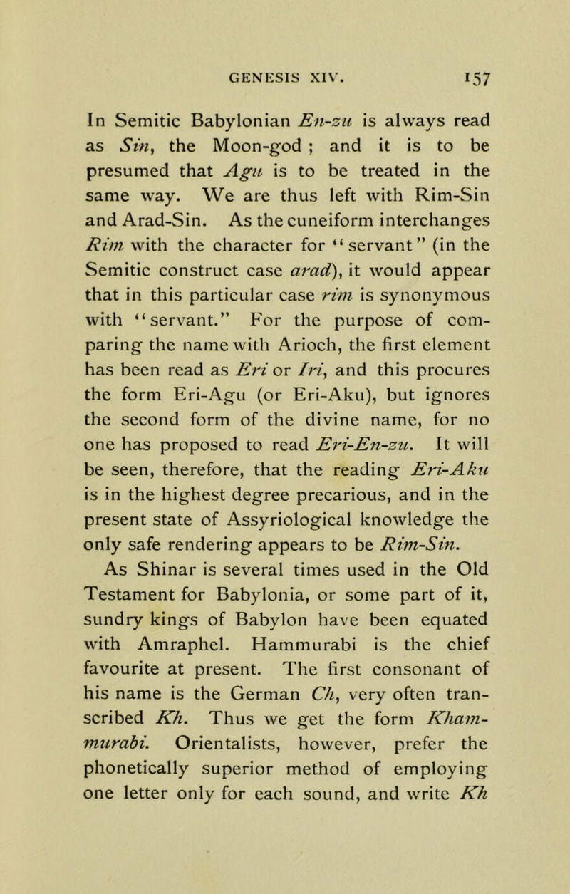 In Semitic Babylonian En-zu is always read as Sin, the Moon-god ; and it is to be presumed that Agu is to be treated in the same way. We are thus left with Rim-Sin and Arad-Sin. As the cuneiform interchanges Rim with the character for “servant” (in the Semitic construct case arad), it would appear that in this particular case rim is synonymous with “servant.” For the purpose of com- paring the name with Arioch, the first element has been read as Eri or Iri, and this procures the form Eri-Agu (or Eri-Aku), but ignores the second form of the divine name, for no one has proposed to read Eri-En-zu. It will be seen, therefore, that the reading Eri-Aku is in the highest degree precarious, and in the present state of Assyriological knowledge the only safe rendering appears to be Rim-Sin. As Shinar is several times used in the Old Testament for Babylonia, or some part of it, sundry kings of Babylon have been equated with Amraphel. Hammurabi is the chief favourite at present. The first consonant of his name is the German Ch, very often tran- scribed Kh. Thus we get the form Kham- murabi. Orientalists, however, prefer the phonetically superior method of employing one letter only for each sound, and write Kh