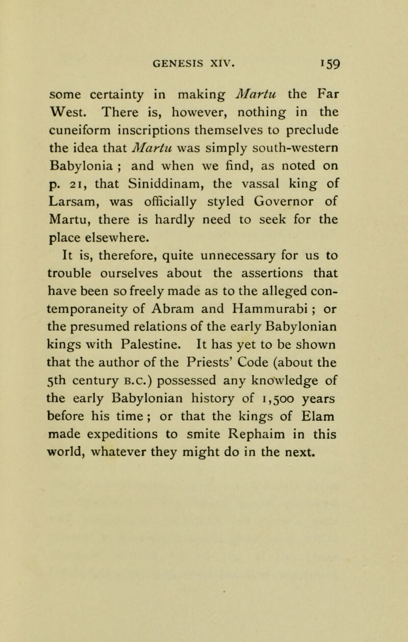 some certainty in making Martu the Far West. There is, however, nothing in the cuneiform inscriptions themselves to preclude the idea that Martu was simply south-western Babylonia ; and when we find, as noted on p. 21, that Siniddinam, the vassal king of Larsam, was officially styled Governor of Martu, there is hardly need to seek for the place elsewhere. It is, therefore, quite unnecessary for us to trouble ourselves about the assertions that have been so freely made as to the alleged con- temporaneity of Abram and Hammurabi ; or the presumed relations of the early Babylonian kings with Palestine. It has yet to be shown that the author of the Priests’ Code (about the 5th century B.c.) possessed any knowledge of the early Babylonian history of 1,500 years before his time ; or that the kings of Elam made expeditions to smite Rephaim in this world, whatever they might do in the next.