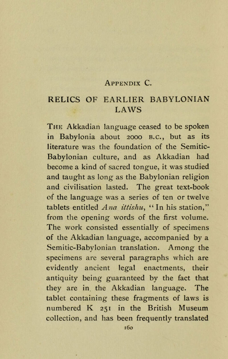 Appendix C. RELICS OF EARLIER BABYLONIAN LAWS The Akkadian language ceased to be spoken in Babylonia about 2000 B.c., but as its literature was the foundation of the Semitic- Babylonian culture, and as Akkadian had become a kind of sacred tongue, it was studied and taught as long as the Babylonian religion and civilisation lasted. The great text-book of the language was a series of ten or twelve tablets entitled Ana ittishu, “In his station,” from the opening words of the first volume. The work consisted essentially of specimens of the Akkadian language, accompanied by a Semitic-Babylonian translation. Among the specimens are several paragraphs which are evidently ancient legal enactments, their antiquity being guaranteed by the fact that they are in. the Akkadian language. The tablet containing these fragments of laws is numbered K 251 in the British Museum collection, and has been frequently translated