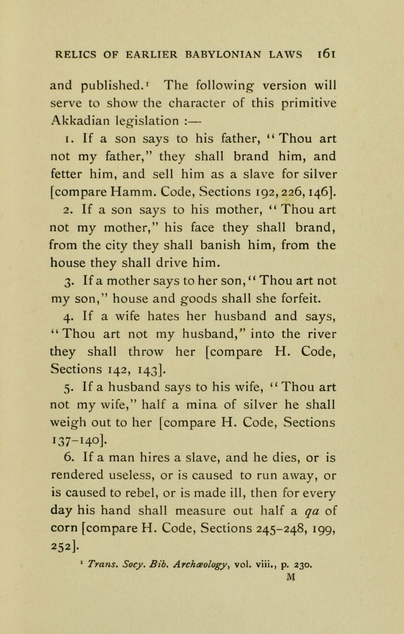 and published.1 The following version will serve to show the character of this primitive Akkadian legislation :— 1. If a son says to his father, “Thou art not my father,” they shall brand him, and fetter him, and sell him as a slave for silver [compare Hamm. Code, Sections 192,226,146]. 2. If a son says to his mother, “ Thou art not my mother,” his face they shall brand, from the city they shall banish him, from the house they shall drive him. 3. If a mother says to her son, “ Thou art not my son,” house and goods shall she forfeit. 4. If a wife hates her husband and says, “Thou art not my husband,” into the river they shall throw her [compare H. Code, Sections 142, 143]. 5. If a husband says to his wife, “ Thou art not my wife,” half a mina of silver he shall weigh out to her [compare H. Code, Sections 137-140]. 6. If a man hires a slave, and he dies, or is rendered useless, or is caused to run away, or is caused to rebel, or is made ill, then for every day his hand shall measure out half a qa of corn [compare H. Code, Sections 245-248, 199, 252]. 1 Trans. Socy. Bib. Archaeology, vol. viii., p. 230. M