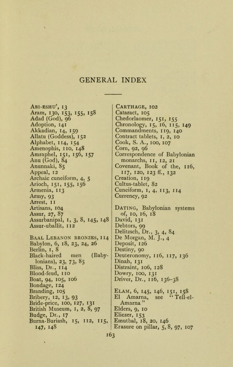 GENERAL INDEX Abi-eshu’, 13 Aram, 130, 153, 155, 15s Adad (God), 96 Adoption, 141 Akkadian, 14, 159 Allatu (Goddess), 152 Alphabet, 114, 154 Amenophis, no, 148 Amraphel, 151, 156, 157 Anu (God), 84 Anunnaki, 85 Appeal, 12 Archaic cuneiform, 4, 5 Arioch, 151, 155, 156 Armenia, 113 Army, 93 Arrest, IX Artisans, 104 Assur, 27, 87 Assurbanipal, I, 3, 8, 145, 148 Assur-uballit, 112 Baal Lebanon bronzes, 114 Babylon, 6, 18, 23, 24, 26 Berlin, 1, 8 Black-haired men (Baby- lonians), 23, 73, 85 Bliss, Dr., 114 Blood-feud, no Boat, 94, 105, 106 Bondage, 124 Branding, 105 Bribery, 12, 13, 93 Bride-price, 100, 127, 131 British Museum, I, 2, 8, 97 Budge, Dr., 17 Burna-Buriash, 15, 112, 115, 147, 14S Carthage, 102 Cataract, 105 Chedorlaomer, 151, 155 Chronology, 15, 16, 115, 149 Commandments, 119, 140 Contract tablets, 1, 2, 10 Cook, S. A., 100, 107 Corn, 92, 96 Correspondence of Babylonian monarchs, n, 12, 21 Covenant, Book of the, II6, 117, 120, 123 ff., 132 Creation, 119 Cultus-tablet, 82 Cuneiform, 1, 4, 113, 114 Currency, 92 Dating, Babylonian systems of, 10, 16, 18 David, 131 Debtors, 99 Delitzsch, Dr., 3, 4, 84 De Morgan, M. J., 4 Deposit, 126 Destiny, 90 Deuteronomy, 116, II7, 136 Dinah, 131 Distraint, 106, 128 Dowry, 100, 131 Driver, Dr., 116, 136-38 Elam, 6, 145, 146, 151, 158 El Amarna, see “ Tell-el- Amarna ” Elders, 9, 10 Eliezer, 153 Emutbal, 18, 20, 146 Erasure on pillar, 5, 8, 97, 107