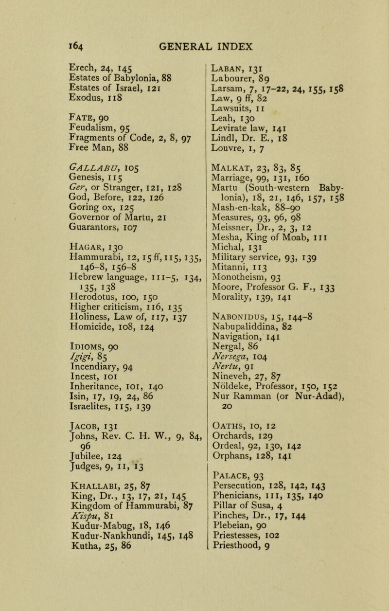 Erech, 24, 145 Estates of Babylonia, 88 Estates of Israel, 121 Exodus, 118 Fate, 90 Feudalism, 95 Fragments of Code, 2, 8, 97 Free Man, 88 Gallabu, 105 Genesis, 115 Ger, or Stranger, 121, 128 God, Before, 122, 126 Goring ox, 125 Governor of Martu, 21 Guarantors, 107 Hagak, 130 Hammurabi, 12, 15 ff, 115, 135, 146-8,156-8 Hebrew language, 111-5, 134, 135. 138 Herodotus, 100, 150 Higher criticism, 116, 135 Holiness, Law of, 117, 137 Homicide, 108, 124 Idioms, 90 Igigi, 85 Incendiary, 94 Incest, 101 Inheritance, 101, 140 Isin, 17, 19, 24, 86 Israelites, 115, 139 Jacob, 131 Johns, Rev. C. H. W., 9, 84, 96 Jubilee, 124 Judges, 9, II, 13 Khallabi, 25, 87 King, Dr., 13, 17, 21, 145 Kingdom of Hammurabi, 87 Kispu, 81 Kudur-Mabug, 18, 146 Kudur-Nankhundi, 145, 148 Kutha, 25, 86 Laban,131 Labourer, 89 Larsam, 7, 17-22, 24, 155, 158 Law, 9 ff, 82 Lawsuits, 11 Leah, 130 Levirate law, 141 Lindl, Dr. E., 18 Louvre, 1, 7 Malkat, 23, 83, 85 Marriage, 99, 131, 160 Martu (South-western Baby- lonia), 18, 21, 146, 157, 158 Mash-en-kak, 88-90 Measures, 93, 96, 98 Meissner, Dr., 2, 3, 12 Mesha, King of Moab, 111 Michal, 131 Military service, 93, 139 Mitanni, 113 Monotheism, 93 Moore, Professor G. F., 133 Morality, 139, 141 Nabonidus, 15, 144-8 Nabupaliddina, 82 Navigation, 141 Nergal, 86 Nersega, 104 Nertu, 91 Nineveh, 27, 87 Noldeke, Professor, 150, 152 Nur Ramman (or Nur-Adad), 20 Oaths, 10, 12 Orchards, 129 Ordeal, 92, 130, 142 Orphans, 128, 141 Palace, 93 Persecution, 128, 142, 143 Phenicians, III, 135, 140 Pillar of Susa, 4 Pinches, Dr., 17, 144 Plebeian, 90 Priestesses, 102 Priesthood, 9
