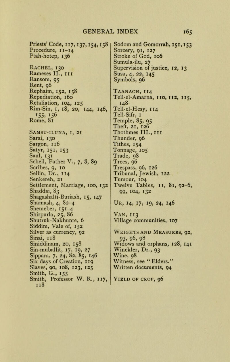 Priests’ Code, 117, t37,154,158 Procedure, 11-14 Ptah-hotep, 136 Rachel, 130 Rameses II., m Ransom, 95 Rent, 96 Rephaim,152, 158 Repudiation, 160 Retaliation, 104, 125 Rim-Sin, 1, 18, 20, 144, 146, 155. 156 Rome, 81 Samsu-iluna, 1, 21 Sarai, 130 Sargon, 116 Satyr, 151, 153 Saul, 131 Scheil, Father V., 7, 8, 89 Scribes, 9, 10 Sellin, Dr., 114 Senkereh, 21 Settlement, Marriage, 100, 132 Shaddai, 83 Shagashalti-Buriash, 15, 147 Shamash, 4, 82-4 Shemeber, 151-4 Shirpurla, 25, 86 Shutruk-Nakhunte, 6 Siddim, Vale of, 152 Silver as currency, 92 Sinai, 118 Siniddinam, 20, 158 Sin-muballit, 17, 19, 27 Sippara, 7, 24, 82, 85, 146 Six days of Creation, 119 Slaves, 90, 108, 123, 125 Smith, G., 155 Smith, Professor W. R., 117, 118 Sodom and Gomorrah, 151,153 Sorcery, 91, 127 Stroke of God, 106 Sumula-ilu, 27 Supervision of justice, 12, 13 Susa, 4, 22, 145 Symbols, 96 Taanach, 114 Tell-el-Amarna, 110,112, 115, 148 Tell-el-Hesy, 114 Tell-Sifr, 1 Temple, 85, 95 Theft, 21, 126 Thothmes III., 111 Thunder, 96 Tithes, 154 Tonnage, 105 Trade, 98 Trees, 96 Trespass, 96, 126 Tribunal, Jewish, 122 Tumour, 104 Twelve Tables, 11, 81, 92-6, 99, 104, 132 Ur, 14, 17, 19, 24, 146 Van, 113 Village communities, 107 Weights and Measures, 92, 93, 96, 98 Widows and orphans, 128, 141 Winckler, Dr., 93 Wine, 98 Witness, see “Elders.” Written documents, 94 Yield of crop, 96