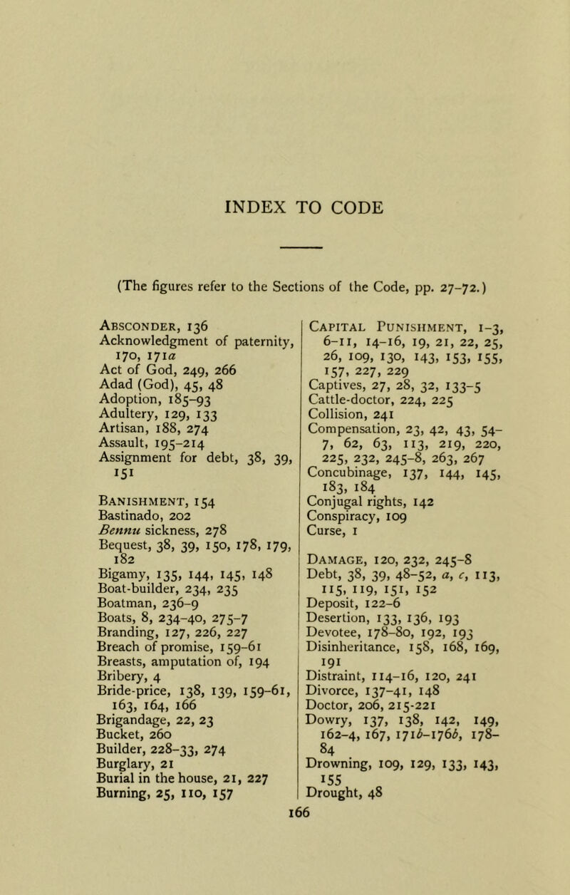 INDEX TO CODE (The figures refer to the Sections of the Code, pp. 27-72.) Absconder, 136 Acknowledgment of paternity, 170, 171a Act of God, 249, 266 Adad (God), 45, 48 Adoption, 185-93 Adultery, 129, 133 Artisan, 188, 274 Assault, 195-214 Assignment for debt, 38, 39, 151 Banishment, 154 Bastinado, 202 Bennu sickness, 278 Bequest, 38, 39, 150, 178, 179, 182 Bigamy, 135, 144, 145, 148 Boat-builder, 234, 235 Boatman, 236-9 Boats, 8, 234-40, 275-7 Branding, 127, 226, 227 Breach of promise, 159-61 Breasts, amputation of, 194 Bribery, 4 Bride-price, 138, 139, 159-61, 163, 164, 166 Brigandage, 22, 23 Bucket, 260 Builder, 228-33, 274 Burglary, 21 Burial in the house, 21, 227 Burning, 25, no, 157 Capital Punishment, 1-3, 6-11, 14-16, 19, 21, 22, 25, 26, 109, 130, 143, 153, 155, 157, 227, 229 Captives, 27, 28, 32, 133-5 Cattle-doctor, 224, 225 Collision, 241 Compensation, 23, 42, 43, 54- 7, 62, 63, 113, 219, 220, 225, 232, 245-8, 263, 267 Concubinage, 137, 144, 145, 183, 184 Conjugal rights, 142 Conspiracy, 109 Curse, 1 Damage, 120, 232, 245-8 Debt, 38, 39, 48-52. a> ”3. 115, 119, 151, 152 Deposit, 122-6 Desertion, 133, 136, 193 Devotee, 178-80, 192, 193 Disinheritance, 158, 168, 169, 191 Distraint, 114-16, 120, 241 Divorce, 137-41, 148 Doctor, 206, 215-221 Dowry, 137, 138, 142, 149, 162-4, 167, 171^—176^, 178— 84 Drowning, 109, 129, 133, 143, 155 Drought, 48