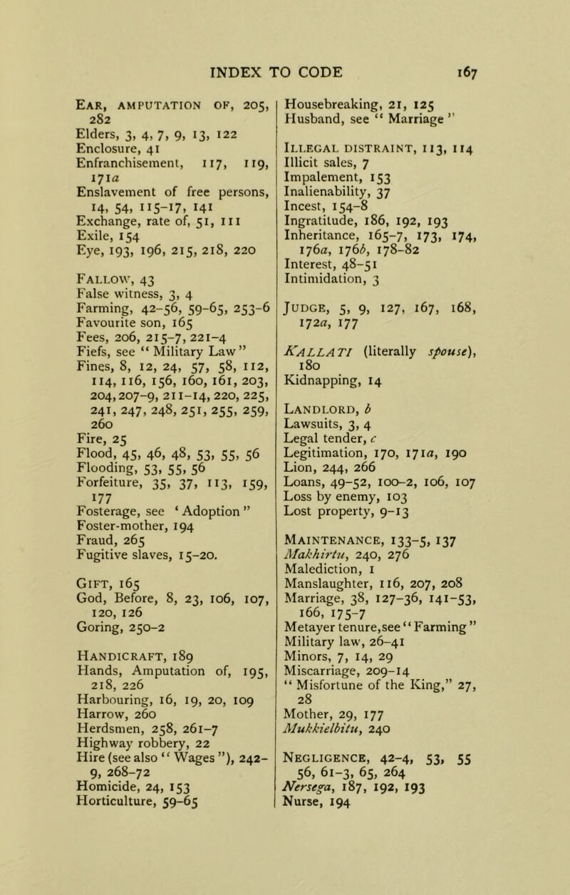 Ear, amputation ok, 205, 282 Elders, 3, 4, 7, 9, 13, 122 Enclosure, 41 Enfranchisement, 117, 119, 171a Enslavement of free persons, 14, 54, 115-17, 141 Exchange, rate of, 51, ill Exile, 154 Eye, 193, 196, 215, 21S, 220 Fallow, 43 False witness, 3, 4 Farming, 42-56, 59-65, 253-6 Favourite son, 165 Fees, 206, 215-7, 221-4 Fiefs, see “ Military Law” Fines, 8, 12, 24, 57, 58, 112, 114, 116, 156, 160, 161, 203, 204,207-9, 211-14, 220, 225, 241, 247, 248, 251, 255, 259, 260 Fire, 25 Flood, 45, 46, 48, 53, 55, 56 Flooding, 53, 55, 56 Forfeiture, 35, 37, 113, 159, 177 Fosterage, see ‘ Adoption ” Foster-mother, 194 Fraud, 265 Fugitive slaves, 15-20. Gift, 165 God, Before, 8, 23, 106, 107, 120, 126 Goring, 250-2 Handicraft, 189 Hands, Amputation of, 195, 218, 226 Harbouring, 16, 19, 20, 109 Harrow, 260 Herdsmen, 258, 261-7 Highway robbery, 22 Hire (see also “ Wages ”), 242- 9, 268-72 Homicide, 24, 153 Horticulture, 59-65 Housebreaking, 21, 125 Husband, see “ Marriage” Illegal distraint, 113, 114 Illicit sales, 7 Impalement, 153 Inalienability, 37 Incest, 154-8 Ingratitude, 186, 192, 193 Inheritance, 165-7, 173, 174, 176a, 176 b, 178-82 Interest, 48-51 Intimidation, 3 Judge, 5, 9, 127, 167, 168, 172a, 177 Kalla TI (literally spouse), 180 Kidnapping, 14 Landlord, b Lawsuits, 3, 4 Legal tender, c Legitimation, 170, 171a, 190 Lion, 244, 266 Loans, 49-52, 100-2, 106, 107 Loss by enemy, 103 Lost property, 9-13 Maintenance, 133-5, r37 Afakhirtu, 240, 276 Malediction, 1 Manslaughter, 116, 207, 208 Marriage, 38, 127-36, 141-53, 166, 175-7 Metayer tenure,see “ Farming ” Military law, 26-41 Minors, 7, 14, 29 Miscarriage, 209-14 “ Misfortune of the King,” 27, 28 Mother, 29, 177 Alukkielbitu, 240 Negligence, 42-4, 53, 55 56, 61-3, 65, 264 Nersega, 187, 192, 193 Nurse, 194