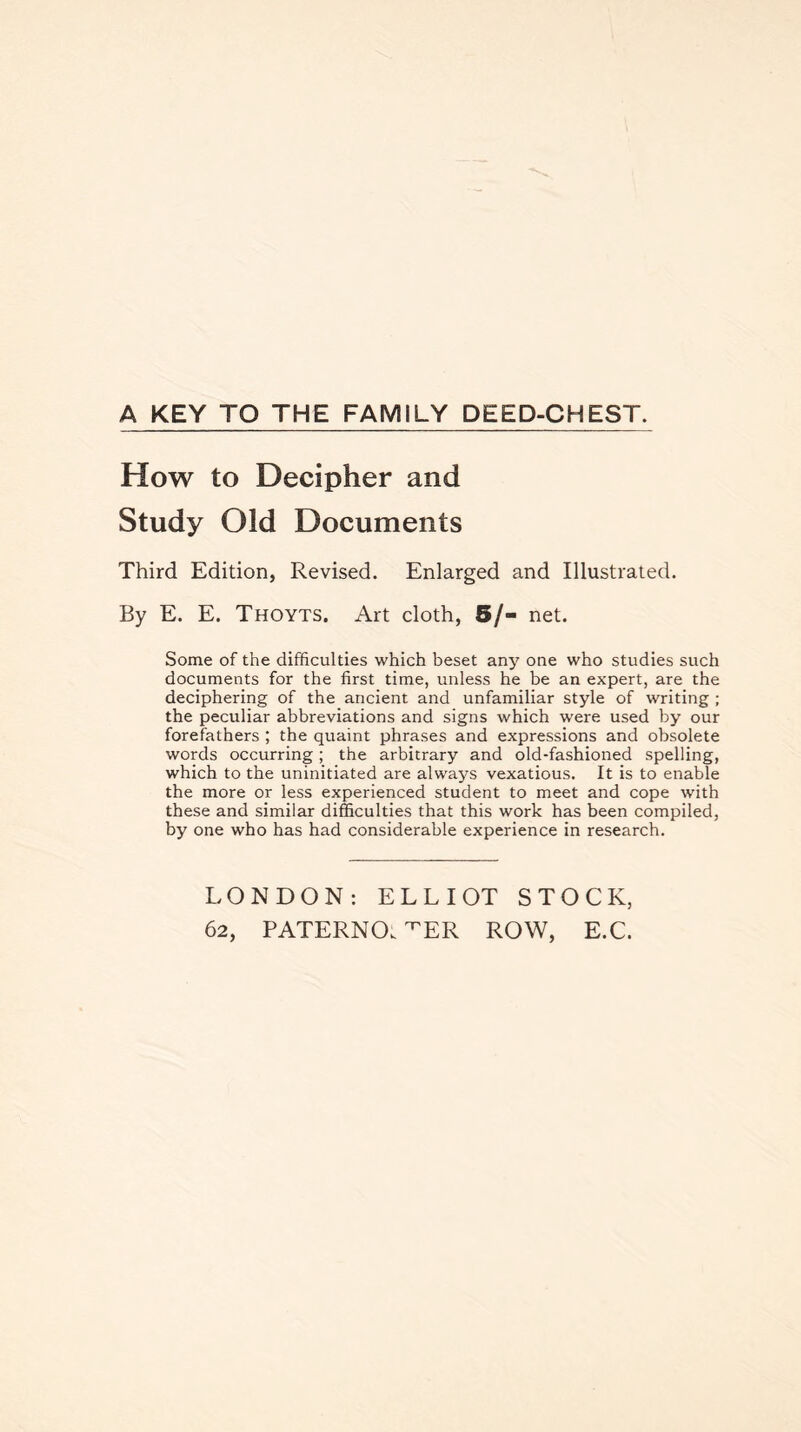 A KEY TO THE FAMILY DEED-CHEST. How to Decipher and Study Old Documents Third Edition, Revised. Enlarged and Illustrated. By E. E. Thoyts. Art cloth, 5/- net. Some of the difficulties which beset any one who studies such documents for the first time, unless he be an expert, are the deciphering of the ancient and unfamiliar style of writing ; the peculiar abbreviations and signs which were used by our forefathers ; the quaint phrases and expressions and obsolete words occurring; the arbitrary and old-fashioned spelling, which to the uninitiated are always vexatious. It is to enable the more or less experienced student to meet and cope with these and similar difficulties that this work has been compiled, by one who has had considerable experience in research. LONDON: ELLIOT STOCK,