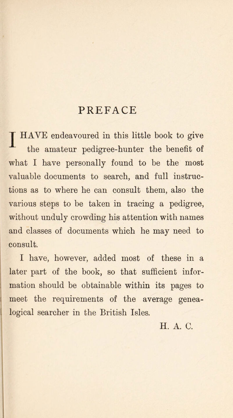 PREFACE J HAVE endeavoured in this little book to give the amateur pedigree-hunter the benefit of what I have personally found to be the most valuable documents to search, and full instruc- tions as to where he can consult them, also the various steps to be taken in tracing a pedigree, without unduly crowding his attention with names and classes of documents which he may need to consult. I have, however, added most of these in a later part of the book, so that sufficient infor- mation should be obtainable within its pages to meet the requirements of the average genea- logical searcher in the British Isles. H. A. C.