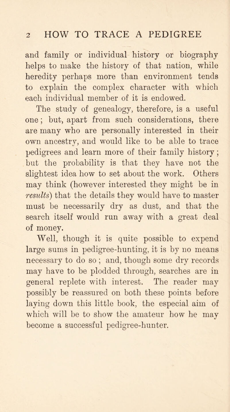 and family or individual history or biography helps to make the history of that nation, while heredity perhaps more than environment tends to explain the complex character with which each individual member of it is endowed. The study of genealogy, therefore, is a useful one; but, apart from such considerations, there are many who are personally interested in their own ancestry, and would like to be able to trace pedigrees and learn more of their family history; but the probability is that they have not the slightest idea how to set about the work. Others may think (however interested they might be in results) that the details they would have to master must be necessarily dry as dust, and that the search itself would run away with a great deal of money. Well, though it is quite possible to expend large sums in pedigree-hunting, it is by no means necessary to do so ; and, though some dry records may have to be plodded through, searches are in general replete with interest. The reader may possibly be reassured on both these points before laying down this little book, the especial aim of which will be to show the amateur how he may become a successful pedigree-hunter.