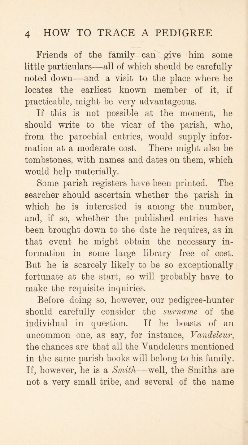 Friends of the family can give him some little particulars—all of which should be carefully noted down—and a visit to the place where he locates the earliest known member of it, if practicable, might be very advantageous. If this is not possible at the moment, he should write to the vicar of the parish, who, from the parochial entries, would supply infor- mation at a moderate cost. There might also be tombstones, with names and dates on them, which would help materially. Some parish registers have been printed. The searcher should ascertain whether the parish in which he is interested is among the number, and, if so, whether the published entries have been brought down to the date he requires, as in that event he might obtain the necessary in- formation in some large library free of cost. But he is scarcely likely to be so exceptionally fortunate at the start, so will probably have to make the requisite inquiries. Before doing so, however, our pedigree-hunter should carefully consider the surname of the individual in question. If he boasts of an uncommon one, as say, for instance, Vandeleur, the chances are that all the Yandeleurs mentioned in the same parish books will belong to his family. If, however, he is a Smith—well, the Smiths are not a very small tribe, and several of the name