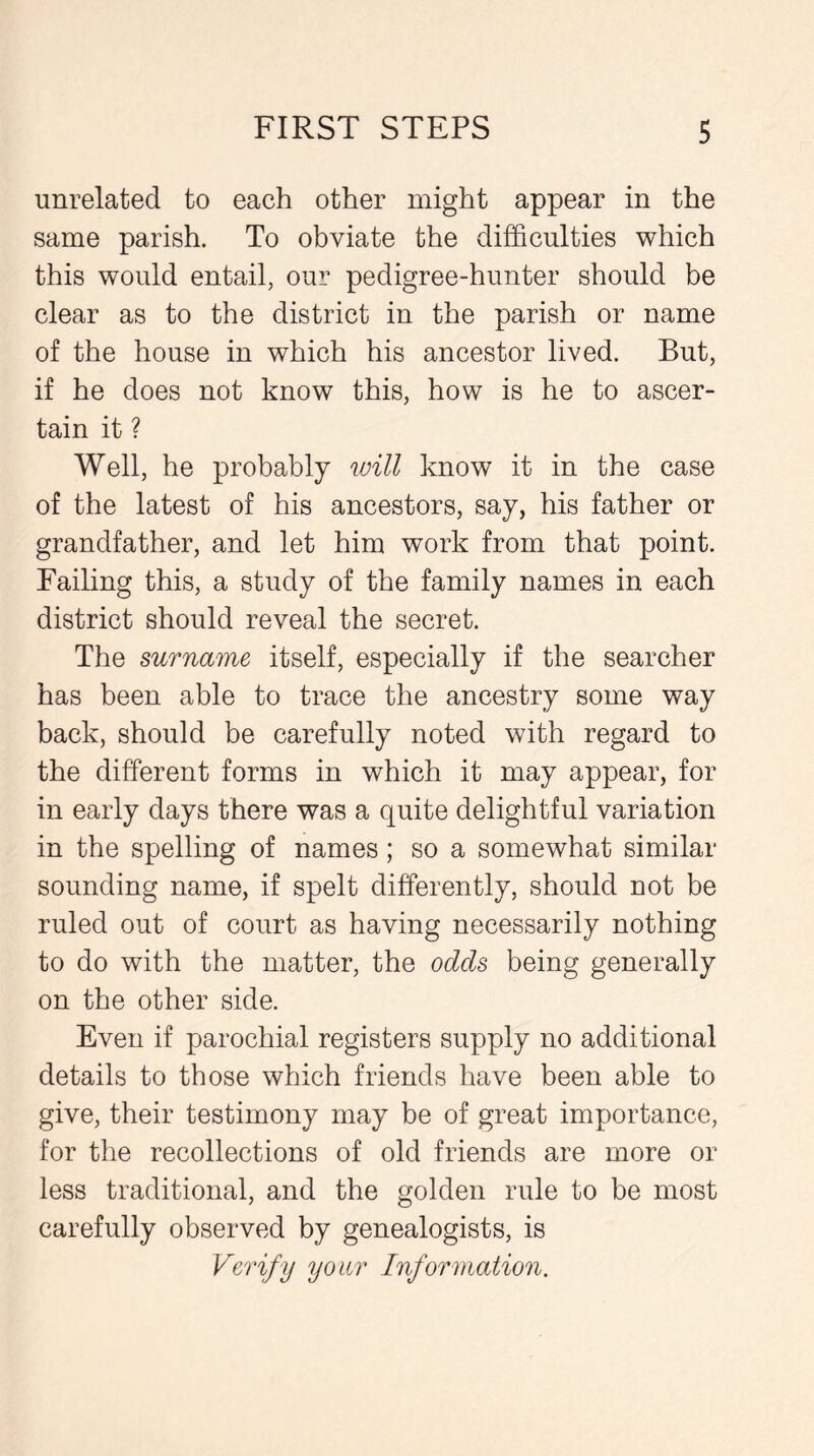 unrelated to each other might appear in the same parish. To obviate the difficulties which this would entail, our pedigree-hunter should be clear as to the district in the parish or name of the house in which his ancestor lived. But, if he does not know this, how is he to ascer- tain it ? Well, he probably will know it in the case of the latest of his ancestors, say, his father or grandfather, and let him work from that point. Failing this, a study of the family names in each district should reveal the secret. The surname itself, especially if the searcher has been able to trace the ancestry some way back, should be carefully noted with regard to the different forms in which it may appear, for in early days there was a quite delightful variation in the spelling of names; so a somewhat similar sounding name, if spelt differently, should not be ruled out of court as having necessarily nothing to do with the matter, the odds being generally on the other side. Even if parochial registers supply no additional details to those which friends have been able to give, their testimony may be of great importance, for the recollections of old friends are more or less traditional, and the golden rule to be most carefully observed by genealogists, is Verify your Information.