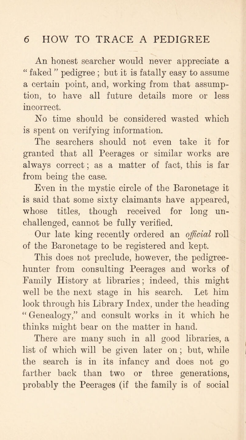 An honest searcher would never appreciate a “ faked ” pedigree ; but it is fatally easy to assume a certain point, and, working from that assump- tion, to have all future details more or less incorrect. No time should be considered wasted which is spent on verifying information. The searchers should not even take it for granted that all Peerages or similar works are always correct; as a matter of fact, this is far from being the case. Even in the mystic circle of the Baronetage it is said that some sixty claimants have appeared, whose titles, though received for long un- challenged, cannot be fully verified. Our late king recently ordered an official roll of the Baronetage to be registered and kept. This does not preclude, however, the pedigree- hunter from consulting Peerages and works of Family History at libraries; indeed, this might well be the next stage in his search. Let him look through his Library Index, under the heading “ Genealogy,” and consult works in it which he thinks might bear on the matter in hand. There are many such in all good libraries, a list of which will be given later on; but, while the search is in its infancy and does not go farther back than two or three generations, probably the Peerages (if the family is of social