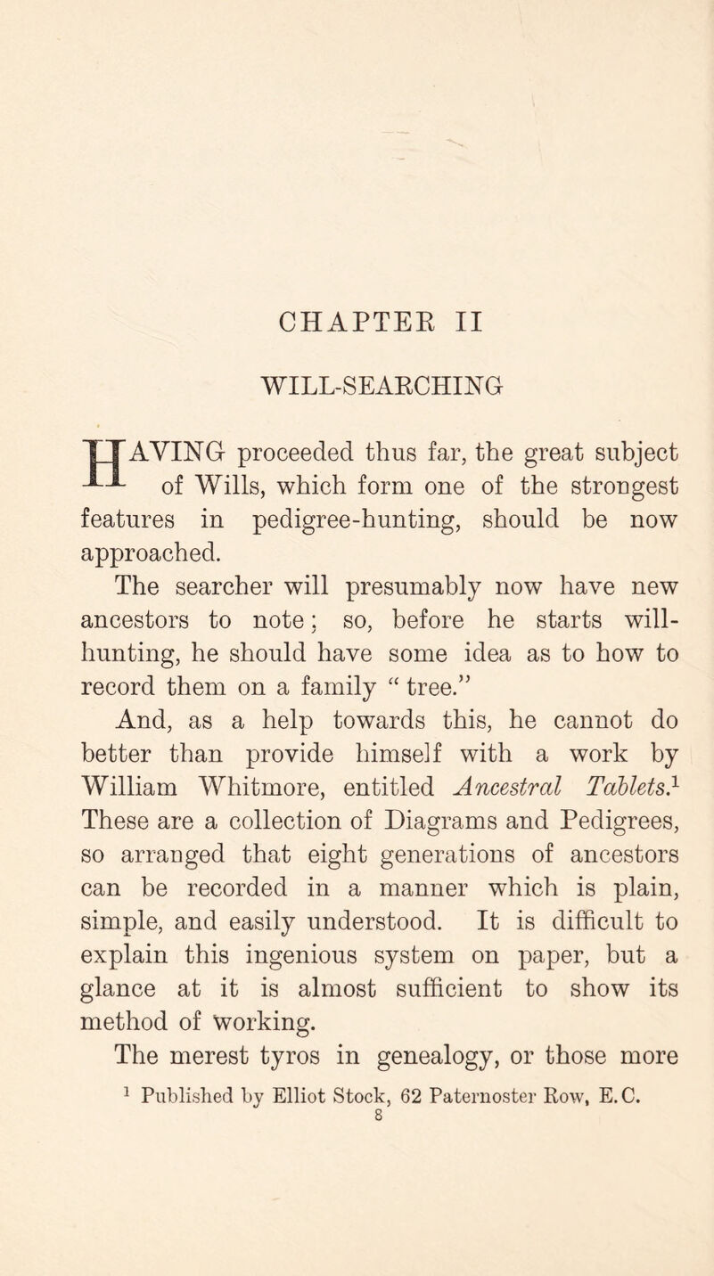 WILL-SEARCHING TTAYING proceeded thus far, the great subject of Wills, which form one of the strongest features in pedigree-hunting, should be now approached. The searcher will presumably now have new ancestors to note; so, before he starts will- hunting, he should have some idea as to how to record them on a family “ tree/' And, as a help towards this, he cannot do better than provide himself with a work by William Whitmore, entitled Ancestral Tablets1 These are a collection of Diagrams and Pedigrees, so arranged that eight generations of ancestors can be recorded in a manner which is plain, simple, and easily understood. It is difficult to explain this ingenious system on paper, but a glance at it is almost sufficient to show its method of working. The merest tyros in genealogy, or those more 1 Published by Elliot Stock, 62 Paternoster Row, E. C.
