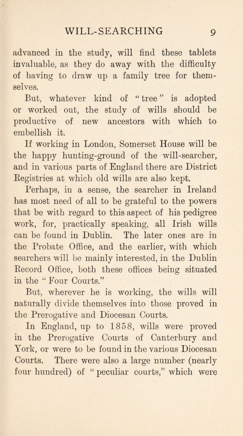 advanced in the study, will find these tablets invaluable, as they do away with the difficulty of having to draw up a family tree for them- selves. But, whatever kind of “ tree ” is adopted or worked out, the study of wills should be productive of new ancestors with which to embellish it. If working in London, Somerset House will be the happy hunting-ground of the will-searcher, and in various parts of England there are District Registries at which old wills are also kept. Perhaps, in a sense, the searcher in Ireland has most need of all to be grateful to the powers that be with regard to this aspect of his pedigree work, for, practically speaking, all Irish wills can be found in Dublin. The later ones are in the Probate Office, and the earlier, with which searchers will be mainly interested, in the Dublin Record Office, both these offices being situated in the “Four Courts.” But, wherever he is working, the wills will naturally divide themselves into those proved in the Prerogative and Diocesan Courts. In England, up to 1858, wills were proved in the Prerogative Courts of Canterbury and York, or were to be found in the various Diocesan Courts. There were also a large number (nearly four hundred) of “ peculiar courts,” which were