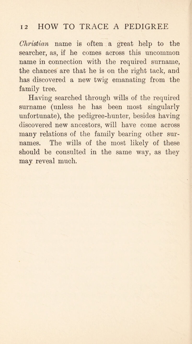 Christian name is often a great help to the searcher, as, if he comes across this uncommon name in connection with the required surname, the chances are that he is on the right tack, and has discovered a new twig emanating from the family tree. Having searched through wills of the required surname (unless he has been most singularly unfortunate), the pedigree-hunter, besides having discovered new ancestors, will have come across many relations of the family bearing other sur- names. The wills of the most likely of these should be consulted in the same way, as they may reveal much.