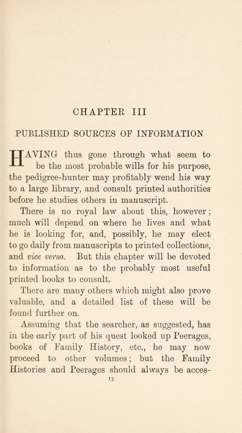PUBLISHED SOURCES OF INFORMATION TTAVINGr thus gone through what seem to be the most probable wills for his purpose, the pedigree-hunter may profitably wend his way to a large library, and consult printed authorities before he studies others in manuscript. There is no royal law about this, however; much will depend on where he lives and what he is looking for, and, possibly, he may elect to go daily from manuscripts to printed collections, and vice versa. But this chapter will be devoted to information as to the probably most useful printed books to consult. There are many others which might also prove valuable, and a detailed list of these will be found further on. Assuming that the searcher, as suggested, has in the early part of his quest looked up Peerages, books of Family History, etc., he may now proceed to other volumes; but the Family Histories and Peerages should always be acces-