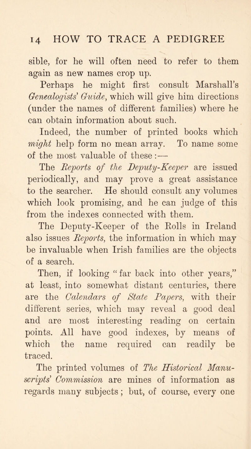 sible, for he will often need to refer to them again as new names crop up. Perhaps he might first consult Marshall’s Genealogists Guide, which will give him directions (under the names of different families) where he can obtain information about such. Indeed, the number of printed books which might help form no mean array. To name some of the most valuable of these: — The Reports of the Deputy-Keeper are issued periodically, and may prove a great assistance to the searcher. He should consult any volumes which look promising, and he can judge of this from the indexes connected with them. The Deputy-Keeper of the Rolls in Ireland also issues Reports, the information in which may be invaluable when Irish families are the objects of a search. Then, if looking “ far back into other years,” at least, into somewhat distant centuries, there are the Calendars of State Papers, with their different series, which may reveal a good deal and are most interesting reading on certain points. All have good indexes, by means of which the name required can readily be traced. The printed volumes of The Historical Manu- scripts Commission are mines of information as regards many subjects; but, of course, every one
