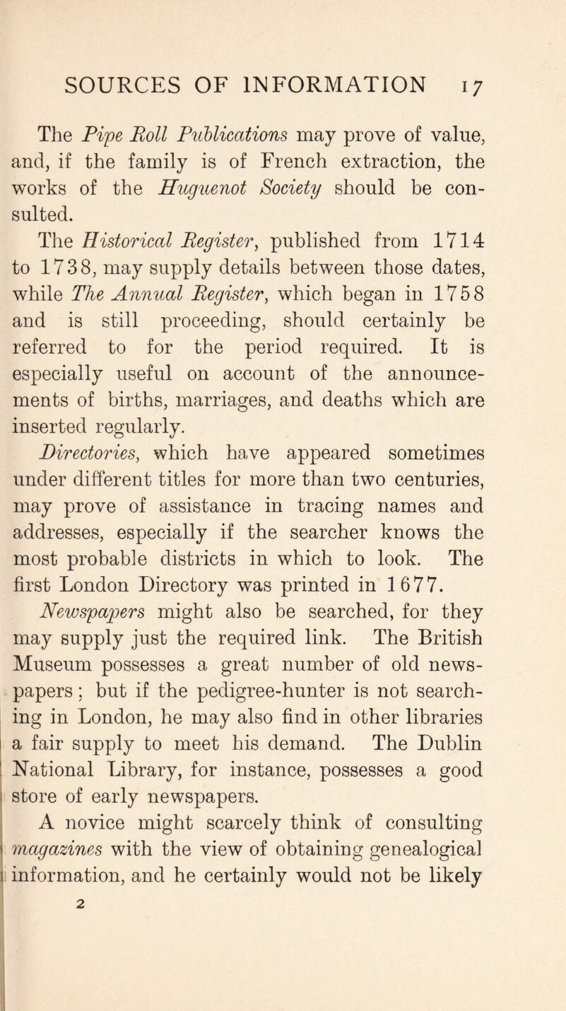 The Pipe Roll Publications may prove of value, and, if the family is of French extraction, the works of the Huguenot Society should be con- sulted. The Historical Register, published from 1714 to 1738, may supply details between those dates, while The Annual Register, which began in 1758 and is still proceeding, should certainly be referred to for the period required. It is especially useful on account of the announce- ments of births, marriages, and deaths which are inserted regularly. Directories, which have appeared sometimes under different titles for more than two centuries, may prove of assistance in tracing names and addresses, especially if the searcher knows the most probable districts in which to look. The first London Directory was printed in 1 677. Newspapers might also be searched, for they may supply just the required link. The British Museum possesses a great number of old news- papers ; but if the pedigree-hunter is not search- ing in London, he may also find in other libraries a fair supply to meet his demand. The Dublin National Library, for instance, possesses a good store of early newspapers. A novice might scarcely think of consulting magazines with the view of obtaining genealogical information, and he certainly would not be likely