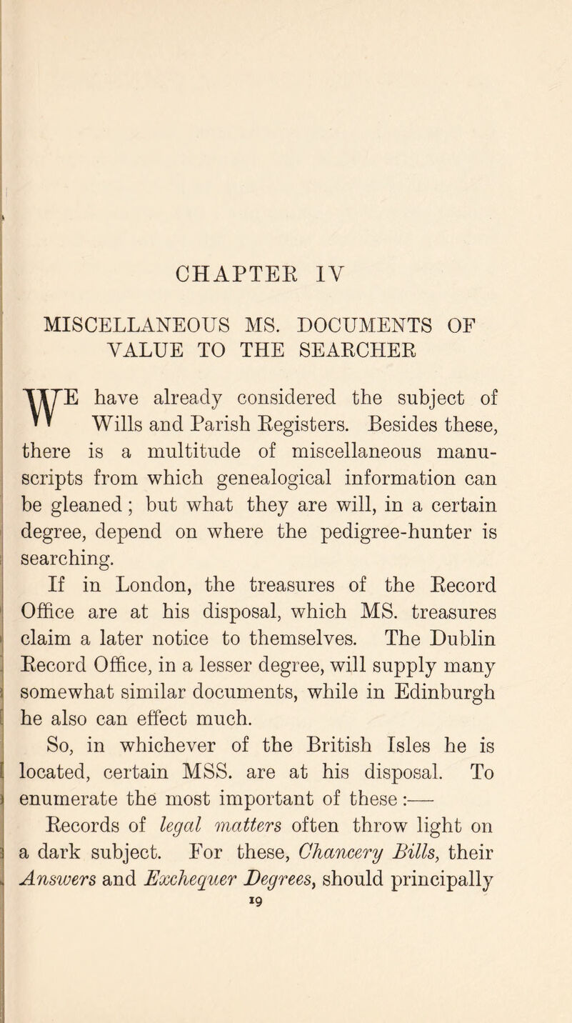 MISCELLANEOUS MS. DOCUMENTS OF VALUE TO THE SEAKCHER WE have already considered the subject of Wills and Parish Registers. Besides these, there is a multitude of miscellaneous manu- scripts from which genealogical information can be gleaned; but what they are will, in a certain degree, depend on where the pedigree-hunter is searching. If in London, the treasures of the Record Office are at his disposal, which MS. treasures claim a later notice to themselves. The Dublin Record Office, in a lesser degree, will supply many somewhat similar documents, while in Edinburgh he also can effect much. So, in whichever of the British Isles he is located, certain MSS. are at his disposal. To enumerate the most important of these:— Records of legal matters often throw light on a dark subject. For these, Chancery Bills, their Answers and Exchequer Degrees, should principally