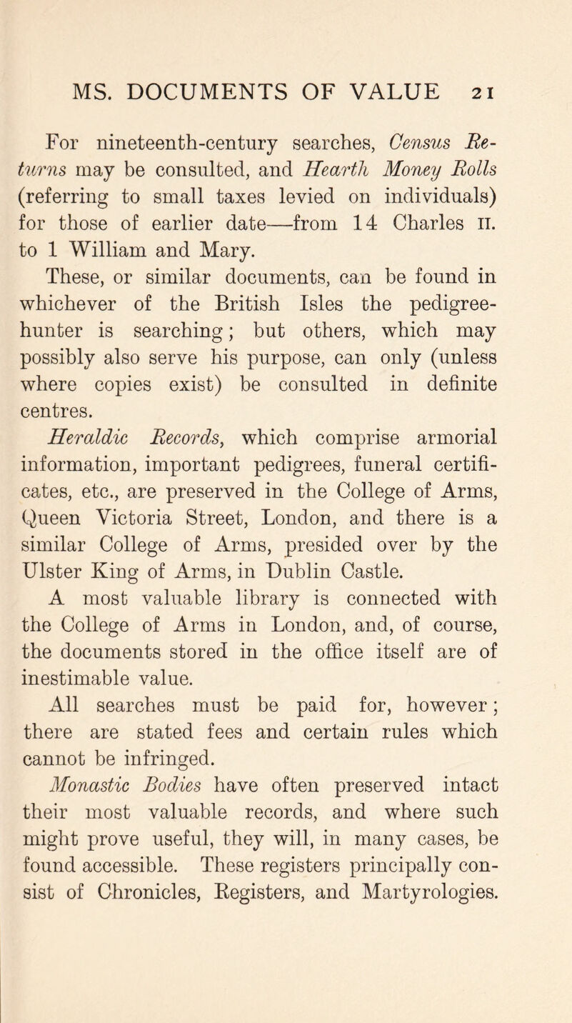For nineteenth-century searches, Census Re- turns may be consulted, and Hearth Money Rolls (referring to small taxes levied on individuals) for those of earlier date—from 14 Charles it. to 1 William and Mary. These, or similar documents, can be found in whichever of the British Isles the pedigree- hunter is searching; but others, which may possibly also serve his purpose, can only (unless where copies exist) be consulted in definite centres. Heraldic Records, which comprise armorial information, important pedigrees, funeral certifi- cates, etc., are preserved in the College of Arms, Queen Victoria Street, London, and there is a similar College of Arms, presided over by the Ulster King of Arms, in Dublin Castle. A most valuable library is connected with the College of Arms in London, and, of course, the documents stored in the office itself are of inestimable value. All searches must be paid for, however; there are stated fees and certain rules which cannot be infringed. Monastic Bodies have often preserved intact their most valuable records, and where such might prove useful, they will, in many cases, be found accessible. These registers principally con- sist of Chronicles, Registers, and Martyrologies.