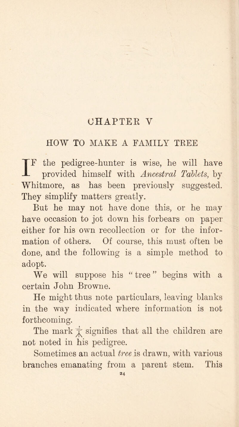 HOW TO MAKE A FAMILY TREE IF the pedigree-hunter is wise, he will have provided himself with Ancestral Tablets, by Whitmore, as has been previously suggested. They simplify matters greatly. But he may not have done this, or he may have occasion to jot down his forbears on paper either for his own recollection or for the infor- mation of others. Of course, this must often be done, and the following is a simple method to adopt. We will suppose his “tree” begins with a certain John Browne. He might thus note particulars, leaving blanks in the way indicated where information is not forthcoming. The mark j signifies that all the children are not noted in his pedigree. Sometimes an actual tree is drawn, with various branches emanating from a parent stem. This