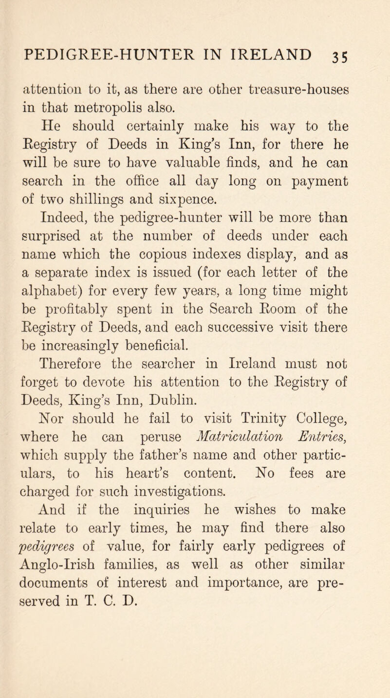 attention to it, as there are other treasure-houses in that metropolis also. He should certainly make his way to the Registry of Deeds in King’s Inn, for there he will be sure to have valuable finds, and he can search in the office all day long on payment of two shillings and sixpence. Indeed, the pedigree-hunter will be more than surprised at the number of deeds under each name which the copious indexes display, and as a separate index is issued (for each letter of the alphabet) for every few years, a long time might be profitably spent in the Search Room of the Registry of Deeds, and each successive visit there be increasingly beneficial. Therefore the searcher in Ireland must not forget to devote his attention to the Registry of Deeds, King’s Inn, Dublin. Nor should he fail to visit Trinity College, where he can peruse Matriculation Entries, which supply the father’s name and other partic- ulars, to his heart’s content. No fees are charged for such investigations. And if the inquiries he wishes to make relate to early times, he may find there also pedigrees of value, for fairly early pedigrees of Anglo-Irish families, as well as other similar documents of interest and importance, are pre- served in T. C. D.