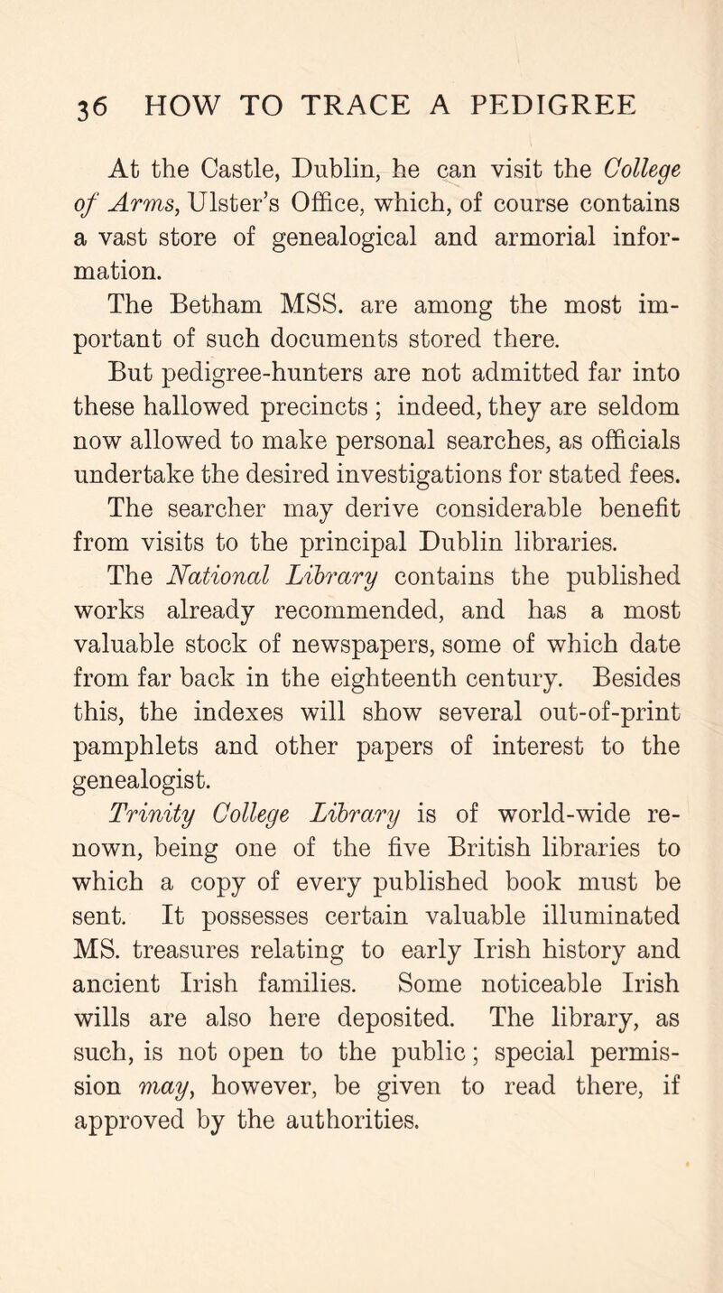 At the Castle, Dublin, he can visit the College of Arms, Ulster’s Office, which, of course contains a vast store of genealogical and armorial infor- mation. The Betharn MSS. are among the most im- portant of such documents stored there. But pedigree-hunters are not admitted far into these hallowed precincts ; indeed, they are seldom now allowed to make personal searches, as officials undertake the desired investigations for stated fees. The searcher may derive considerable benefit from visits to the principal Dublin libraries. The National Library contains the published works already recommended, and has a most valuable stock of newspapers, some of which date from far back in the eighteenth century. Besides this, the indexes will show several out-of-print pamphlets and other papers of interest to the genealogist. Trinity College Library is of world-wide re- nown, being one of the five British libraries to which a copy of every published book must be sent. It possesses certain valuable illuminated MS. treasures relating to early Irish history and ancient Irish families. Some noticeable Irish wills are also here deposited. The library, as such, is not open to the public; special permis- sion may, however, be given to read there, if approved by the authorities.