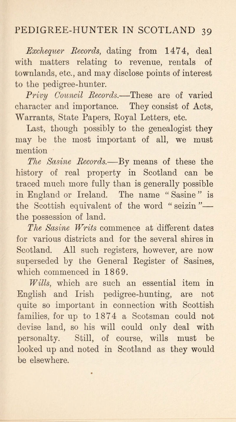 Exchequer Records, dating from 1474, deal with matters relating to revenue, rentals of townlands, etc., and may disclose points of interest to the pedigree-hunter. Privy Council Records.—These are of varied character and importance. They consist of Acts, Warrants, State Papers, Royal Letters, etc. Last, though possibly to the genealogist they may be the most important of all, we must mention The Sasine Records.—By means of these the history of real property in Scotland can be traced much more fully than is generally possible in England or Ireland. The name “ Sasine ” is the Scottish equivalent of the word “ seizin ”— the possession of land. The Sasine Writs commence at different dates for various districts and for the several shires in Scotland. All such registers, however, are now superseded by the General Register of Sasines, which commenced in 1869. Wills, which are such an essential item in English and Irish pedigree-hunting, are not quite so important in connection with Scottish families, for up to 1874 a Scotsman could not devise land, so his will could only deal with personalty. Still, of course, wills must be looked up and noted in Scotland as they would be elsewhere.