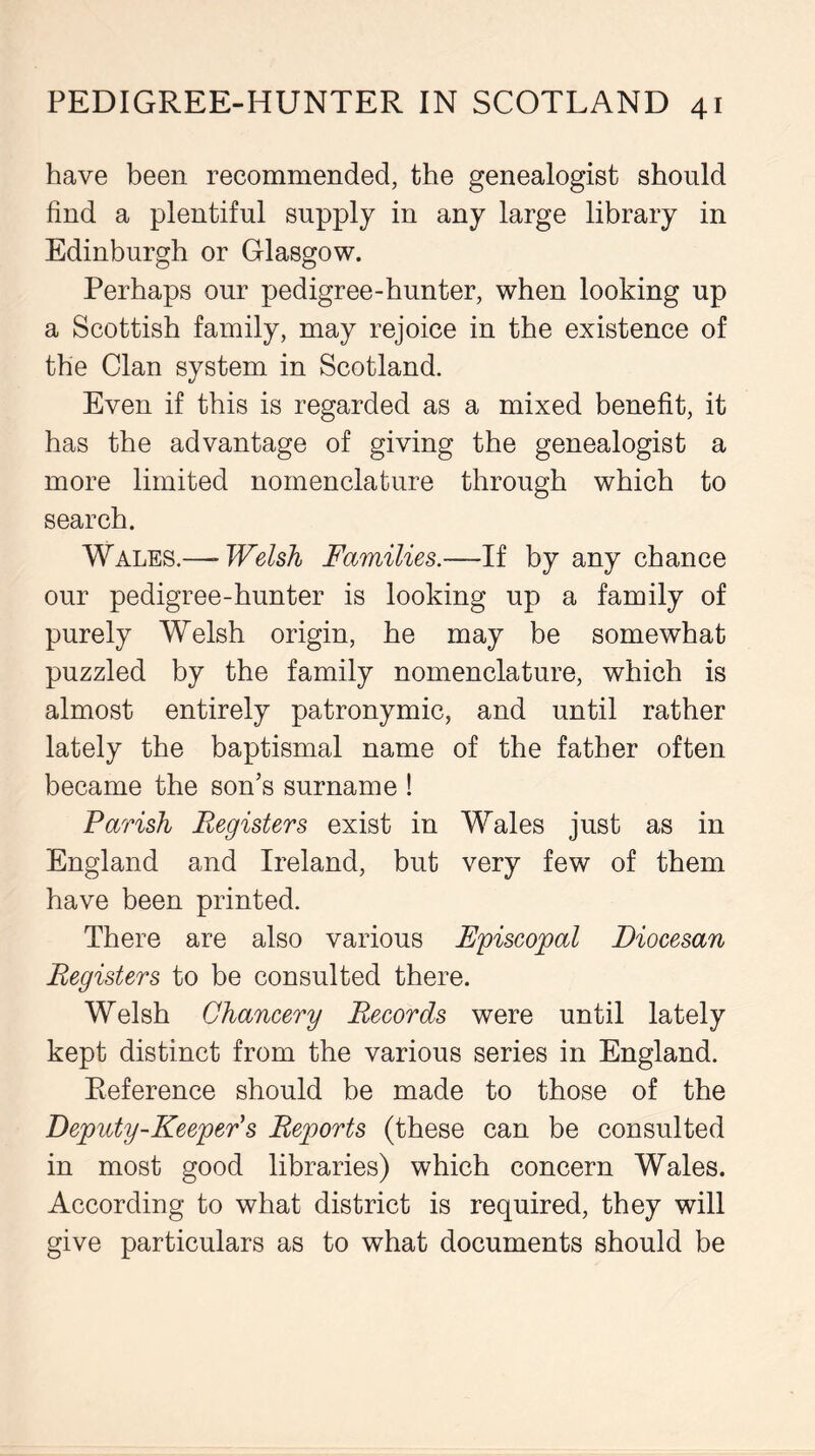 have been recommended, the genealogist should find a plentiful supply in any large library in Edinburgh or Glasgow. Perhaps our pedigree-hunter, when looking up a Scottish family, may rejoice in the existence of the Clan system in Scotland. Even if this is regarded as a mixed benefit, it has the advantage of giving the genealogist a more limited nomenclature through which to search. Wales.—- Welsh Families.—If by any chance our pedigree-hunter is looking up a family of purely Welsh origin, he may be somewhat puzzled by the family nomenclature, which is almost entirely patronymic, and until rather lately the baptismal name of the father often became the son’s surname ! Parish Registers exist in Wales just as in England and Ireland, but very few of them have been printed. There are also various Episcopal Diocesan Registers to be consulted there. Welsh Chancery Records were until lately kept distinct from the various series in England. Reference should be made to those of the Deputy-Keeper's Reports (these can be consulted in most good libraries) which concern Wales. According to what district is required, they will give particulars as to what documents should be