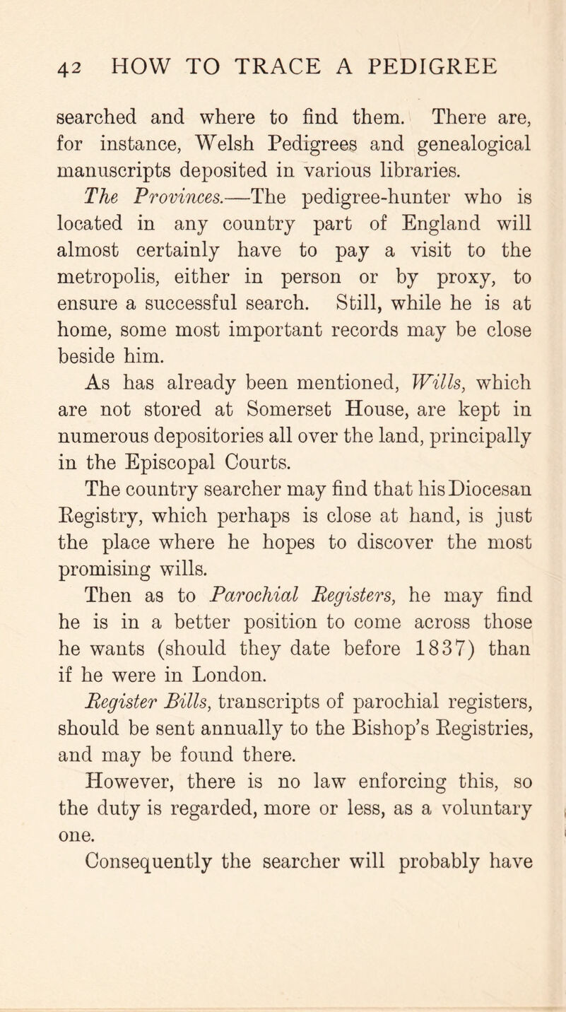 searched and where to find them. There are, for instance, Welsh Pedigrees and genealogical manuscripts deposited in various libraries. The Provinces.—The pedigree-hunter who is located in any country part of England will almost certainly have to pay a visit to the metropolis, either in person or by proxy, to ensure a successful search. Still, while he is at home, some most important records may be close beside him. As has already been mentioned, Wills, which are not stored at Somerset House, are kept in numerous depositories all over the land, principally in the Episcopal Courts. The country searcher may find that his Diocesan Registry, which perhaps is close at hand, is just the place where he hopes to discover the most promising wills. Then as to Parochial Registers, he may find he is in a better position to come across those he wants (should they date before 1837) than if he were in London. Register Bills, transcripts of parochial registers, should be sent annually to the Bishop’s Registries, and may be found there. However, there is no law enforcing this, so the duty is regarded, more or less, as a voluntary one. Consequently the searcher will probably have