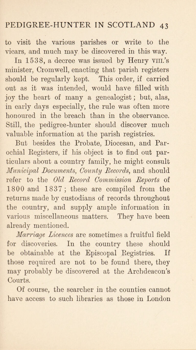 to visit the various parishes or write to the vicars, and much may be discovered in this way. In 1538, a decree was issued by Henry viii.’s minister, Cromwell, enacting that parish registers should be regularly kept. This order, if carried out as it was intended, would have filled with joy the heart of many a genealogist; but, alas, in early days especially, the rule was often more honoured in the breach than in the observance. Still, the pedigree-hunter should discover much valuable information at the parish registries. But besides the Probate, Diocesan, and Par- ochial Registers, if his object is to find out par- ticulars about a country family, he might consult Municipal Documents, County Records, and should refer to the Olcl Record Commission Reports of 1800 and 1837 ; these are compiled from the returns made by custodians of records throughout the country, and supply ample information in various miscellaneous matters. They have been already mentioned. Marriage Licences are sometimes a fruitful field for discoveries. In the country these should be obtainable at the Episcopal Registries. If those required are not to be found there, they may probably be discovered at the Archdeacon’s Courts. Of course, the searcher in the counties cannot have access to such libraries as those in London