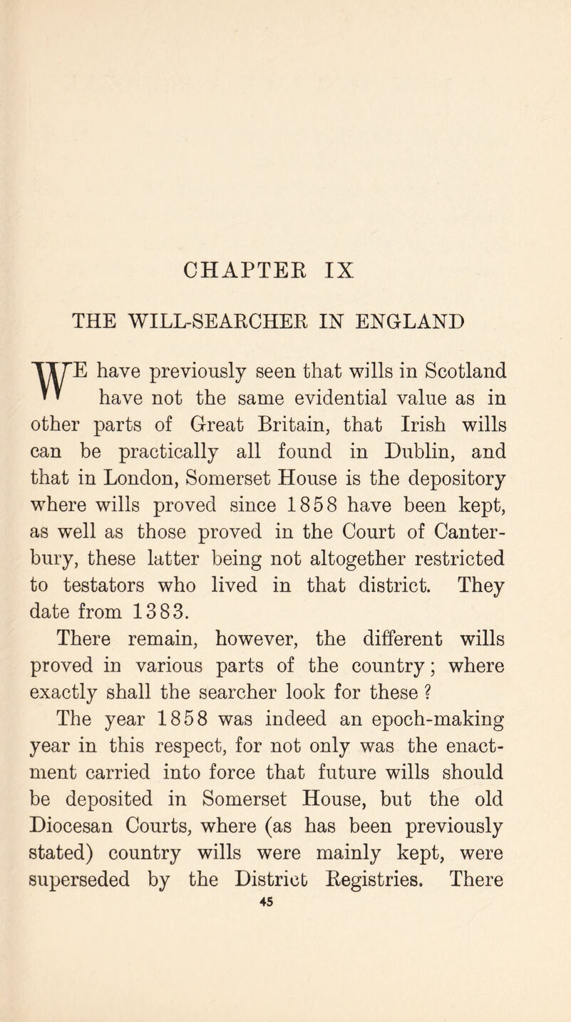 THE WILL-SEARCHER IN ENGLAND WE have previously seen that wills in Scotland have not the same evidential value as in other parts of Great Britain, that Irish wills can be practically all found in Dublin, and that in London, Somerset House is the depository where wills proved since 1858 have been kept, as well as those proved in the Court of Canter- bury, these latter being not altogether restricted to testators who lived in that district. They date from 1383. There remain, however, the different wills proved in various parts of the country; where exactly shall the searcher look for these ? The year 1858 was indeed an epoch-making year in this respect, for not only was the enact- ment carried into force that future wills should be deposited in Somerset House, but the old Diocesan Courts, where (as has been previously stated) country wills were mainly kept, were superseded by the District Registries. There